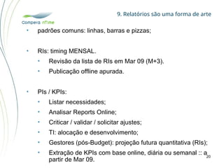 9. Relatórios são uma forma de arte
20
• padrões comuns: linhas, barras e pizzas;
• RIs: timing MENSAL.
• Revisão da lista de RIs em Mar 09 (M+3).
• Publicação offline apurada.
• PIs / KPIs:
• Listar necessidades;
• Analisar Reports Online;
• Criticar / validar / solicitar ajustes;
• TI: alocação e desenvolvimento;
• Gestores (pós-Budget): projeção futura quantitativa (RIs);
• Extração de KPIs com base online, diária ou semanal :: a
partir de Mar 09.
 