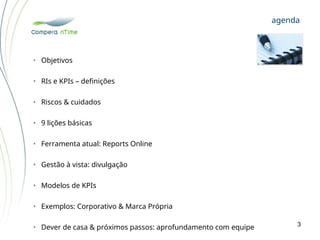 • Objetivos
• RIs e KPIs – definições
• Riscos & cuidados
• 9 lições básicas
• Ferramenta atual: Reports Online
• Gestão à vista: divulgação
• Modelos de KPIs
• Exemplos: Corporativo & Marca Própria
• Dever de casa & próximos passos: aprofundamento com equipe
agenda
3
 