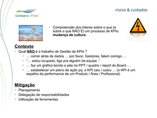 riscos & cuidados
• Compreensão dos líderes sobre o que (e
sobre o que NÃO É) um processo de KPIs:
mudança de cultura.
Contexto
• Qual NÃO é o trabalho de Gestão de KPIs ?
• … correr atrás de dados … por favor, Gestores, falem comigo …
• “… estou ocupado, liga pra alguém da equipe .”
• … faz um gráfico bonito e põe no PPT / quadro / report do Board …
• … estabelecer um plano de ação pq. o KPI caiu / subiu … (o KPI é um
espelho da performance de um Produto / Área / Profissional)
Mitigação
• Planejamento
• Delegação de responsabilidades
• Utilização de ferramentas
 