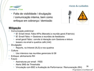 riscos & cuidados
Proprietário e Confidencial
©
38
• Falta de visibilidade / divulgação
/ comunicação interna, bem como
enfoque em cobrança / demissão
Mitigação
• Comunicação preliminar:
 Email introd. Fábio KPIs (Marcelo) e reunião geral (Fabrício)
 Email Fábio -> Gestores e reuniões de feedbacks
• email geral Fábio:: convite à interação com Gestores e leitura
• teasers via email e quadros café (mkt)
• Divulgação:
• Reports, na Intranet (XLS) e nos quadros
• Cultura:
• Uso intensivo nas reuniões gerenciais & G8
• Enfoque: alinhamento RH
• Futuro
• Assinaturas por email / RSS
• Alerts SMS de Thresholds
• Vinculação com BSC e Avaliação de Performance / Remuneração (RH)
 