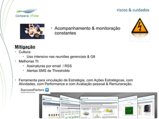 riscos & cuidados
• Acompanhamento & monitoração
constantes
Mitigação
• Cultura:
• Uso intensivo nas reuniões gerenciais & G8
• Melhorias TI:
• Assinaturas por email / RSS
• Alertas SMS de Thresholds
• Ferramenta para vinculação de Estratégia, com Ações Estratégicas, com
Atividades, com Performance e com Avaliação pessoal & Remuneração.
 