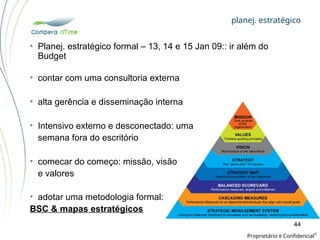 planej. estratégico
Proprietário e Confidencial
©
44
• contar com uma consultoria externa
• alta gerência e disseminação interna
• Intensivo externo e desconectado: uma
semana fora do escritório
• comecar do começo: missão, visão
e valores
• adotar uma metodologia formal:
BSC & mapas estratégicos
• Planej. estratégico formal – 13, 14 e 15 Jan 09:: ir além do
Budget
 
