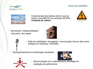 riscos & cuidados
• Burocracia / indisponibilidade /
inacurácia dos dados
• Falta de visibilidade / divulgação / comunicação interna, bem como
enfoque em cobrança / demissão
• Acompanhamento & monitoração constantes
• Desvinculação com o planejamento estratégico &
avaliação de performance
• Compreensão dos líderes sobre o que (e
sobre o que NÃO É) um processo de KPIs:
mudança de cultura.
 