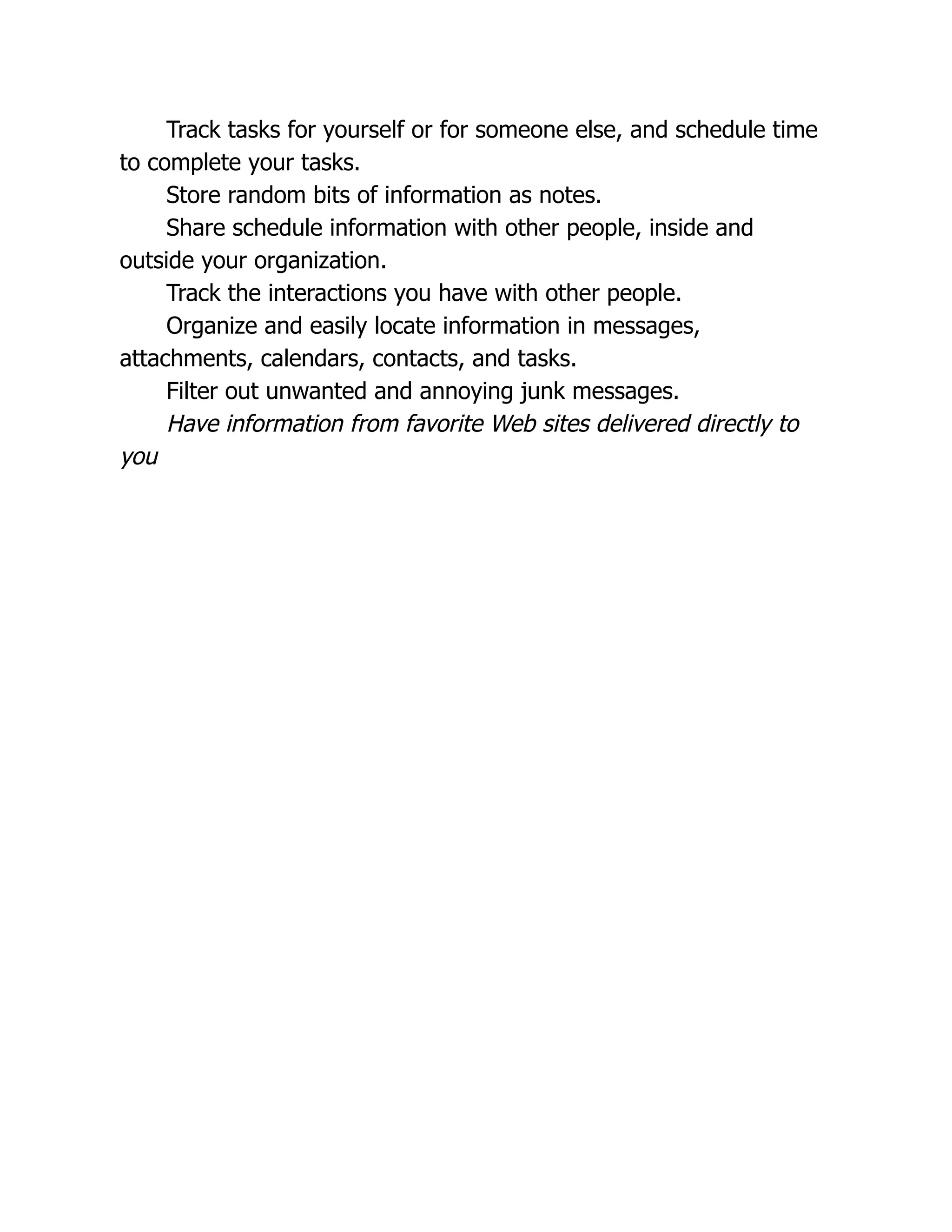 Track tasks for yourself or for someone else, and schedule time
to complete your tasks.
Store random bits of information as notes.
Share schedule information with other people, inside and
outside your organization.
Track the interactions you have with other people.
Organize and easily locate information in messages,
attachments, calendars, contacts, and tasks.
Filter out unwanted and annoying junk messages.
Have information from favorite Web sites delivered directly to
you
 
