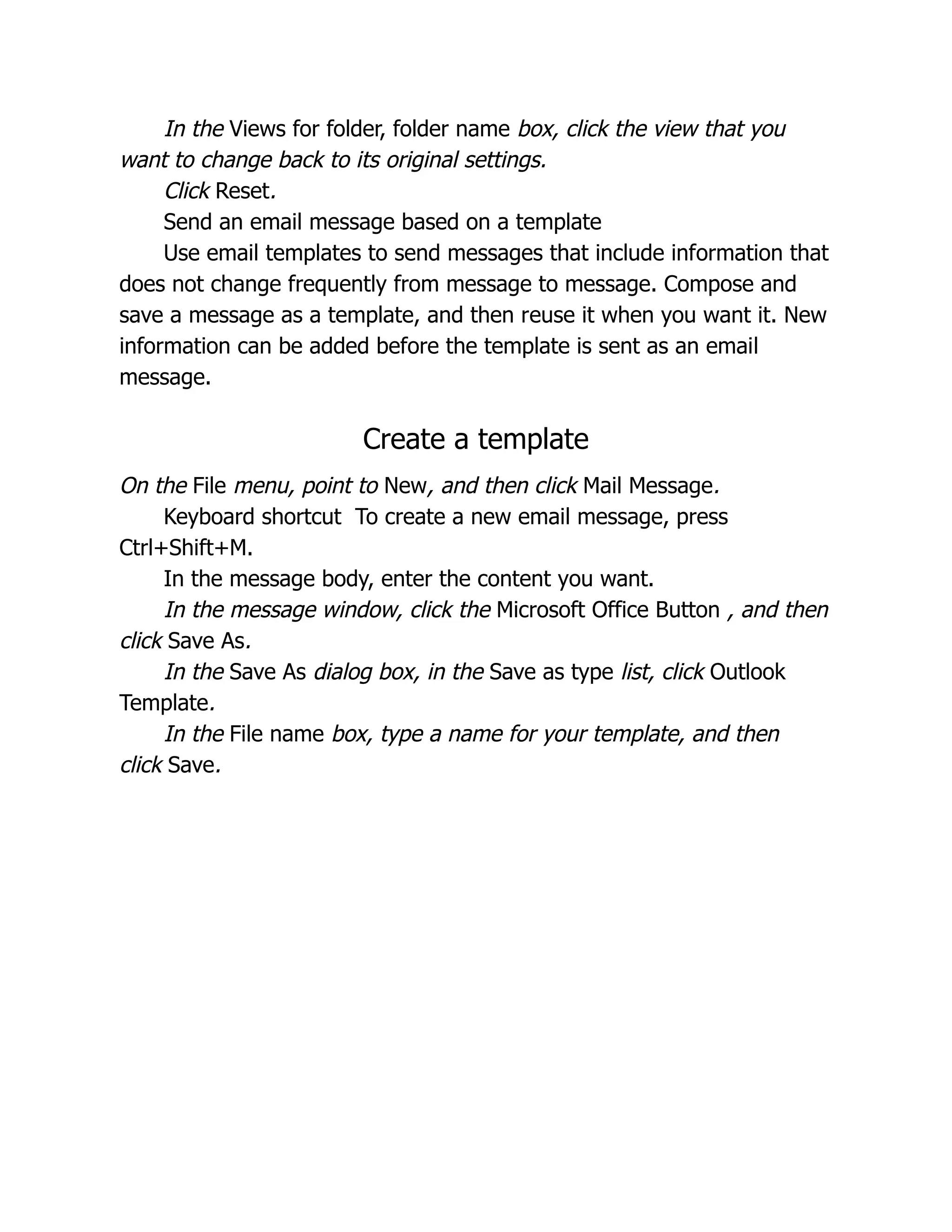 In the Views for folder, folder name box, click the view that you
want to change back to its original settings.
Click Reset.
Send an email message based on a template
Use email templates to send messages that include information that
does not change frequently from message to message. Compose and
save a message as a template, and then reuse it when you want it. New
information can be added before the template is sent as an email
message.
Create a template
On the File menu, point to New, and then click Mail Message.
Keyboard shortcut To create a new email message, press
Ctrl+Shift+M.
In the message body, enter the content you want.
In the message window, click the Microsoft Office Button , and then
click Save As.
In the Save As dialog box, in the Save as type list, click Outlook
Template.
In the File name box, type a name for your template, and then
click Save.
 