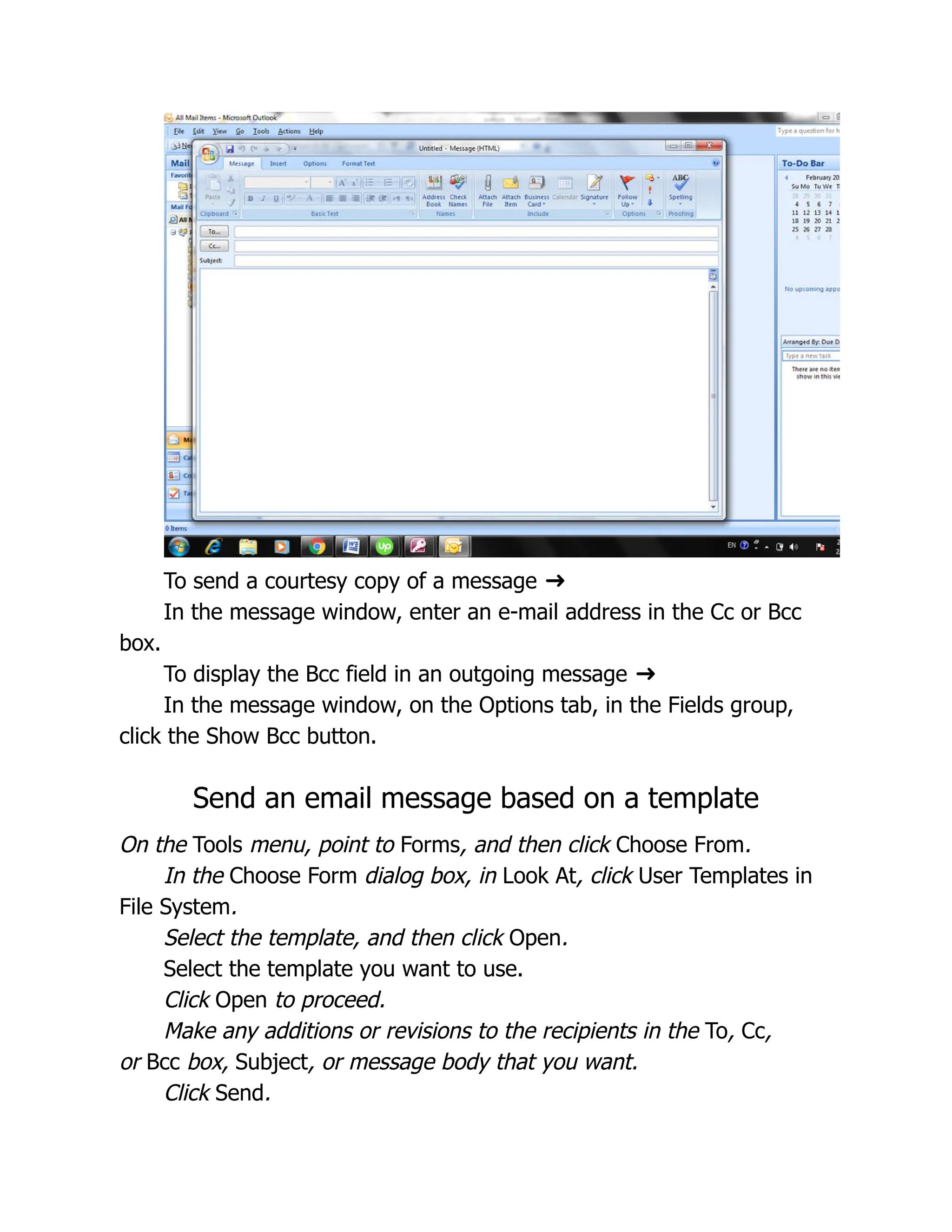To send a courtesy copy of a message ➜
In the message window, enter an e-mail address in the Cc or Bcc
box.
To display the Bcc field in an outgoing message ➜
In the message window, on the Options tab, in the Fields group,
click the Show Bcc button.
Send an email message based on a template
On the Tools menu, point to Forms, and then click Choose From.
In the Choose Form dialog box, in Look At, click User Templates in
File System.
Select the template, and then click Open.
Select the template you want to use.
Click Open to proceed.
Make any additions or revisions to the recipients in the To, Cc,
or Bcc box, Subject, or message body that you want.
Click Send.
 