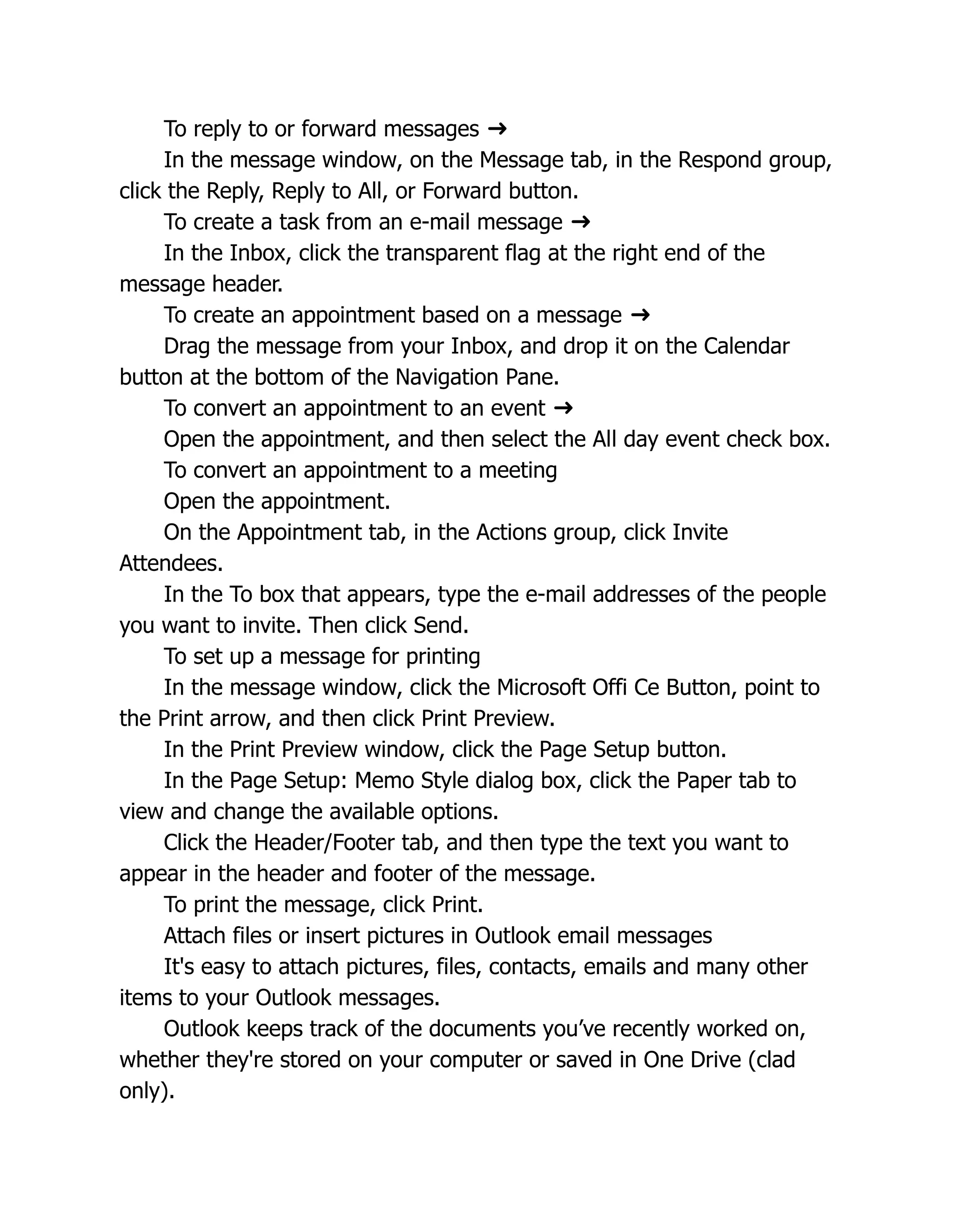 To reply to or forward messages ➜
In the message window, on the Message tab, in the Respond group,
click the Reply, Reply to All, or Forward button.
To create a task from an e-mail message ➜
In the Inbox, click the transparent flag at the right end of the
message header.
To create an appointment based on a message ➜
Drag the message from your Inbox, and drop it on the Calendar
button at the bottom of the Navigation Pane.
To convert an appointment to an event ➜
Open the appointment, and then select the All day event check box.
To convert an appointment to a meeting
Open the appointment.
On the Appointment tab, in the Actions group, click Invite
Attendees.
In the To box that appears, type the e-mail addresses of the people
you want to invite. Then click Send.
To set up a message for printing
In the message window, click the Microsoft Offi Ce Button, point to
the Print arrow, and then click Print Preview.
In the Print Preview window, click the Page Setup button.
In the Page Setup: Memo Style dialog box, click the Paper tab to
view and change the available options.
Click the Header/Footer tab, and then type the text you want to
appear in the header and footer of the message.
To print the message, click Print.
Attach files or insert pictures in Outlook email messages
It's easy to attach pictures, files, contacts, emails and many other
items to your Outlook messages.
Outlook keeps track of the documents you’ve recently worked on,
whether they're stored on your computer or saved in One Drive (clad
only).
 