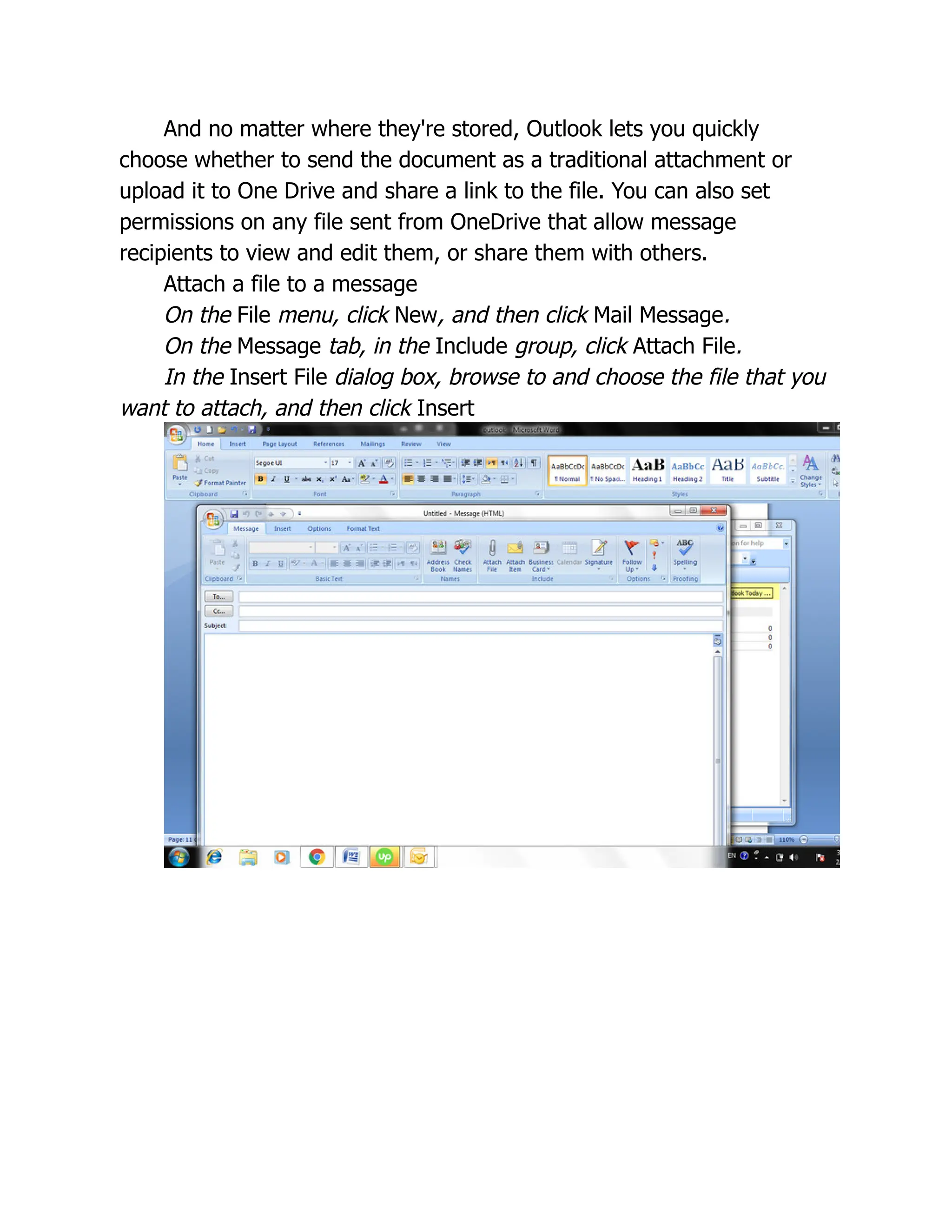 And no matter where they're stored, Outlook lets you quickly
choose whether to send the document as a traditional attachment or
upload it to One Drive and share a link to the file. You can also set
permissions on any file sent from OneDrive that allow message
recipients to view and edit them, or share them with others.
Attach a file to a message
On the File menu, click New, and then click Mail Message.
On the Message tab, in the Include group, click Attach File.
In the Insert File dialog box, browse to and choose the file that you
want to attach, and then click Insert
 