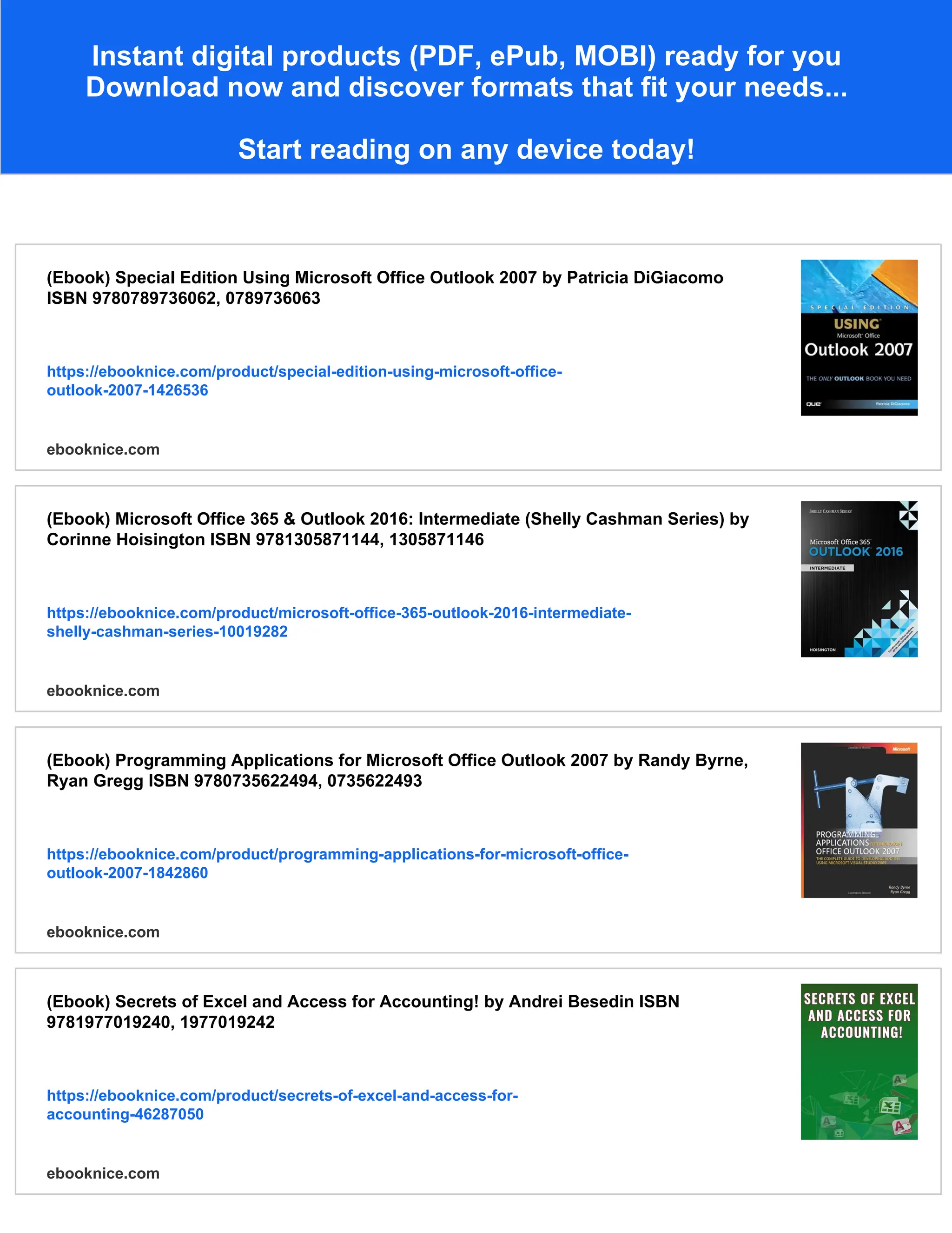 Instant digital products (PDF, ePub, MOBI) ready for you
Download now and discover formats that fit your needs...
Start reading on any device today!
(Ebook) Special Edition Using Microsoft Office Outlook 2007 by Patricia DiGiacomo
ISBN 9780789736062, 0789736063
https://ebooknice.com/product/special-edition-using-microsoft-office-
outlook-2007-1426536
ebooknice.com
(Ebook) Microsoft Office 365 & Outlook 2016: Intermediate (Shelly Cashman Series) by
Corinne Hoisington ISBN 9781305871144, 1305871146
https://ebooknice.com/product/microsoft-office-365-outlook-2016-intermediate-
shelly-cashman-series-10019282
ebooknice.com
(Ebook) Programming Applications for Microsoft Office Outlook 2007 by Randy Byrne,
Ryan Gregg ISBN 9780735622494, 0735622493
https://ebooknice.com/product/programming-applications-for-microsoft-office-
outlook-2007-1842860
ebooknice.com
(Ebook) Secrets of Excel and Access for Accounting! by Andrei Besedin ISBN
9781977019240, 1977019242
https://ebooknice.com/product/secrets-of-excel-and-access-for-
accounting-46287050
ebooknice.com
 