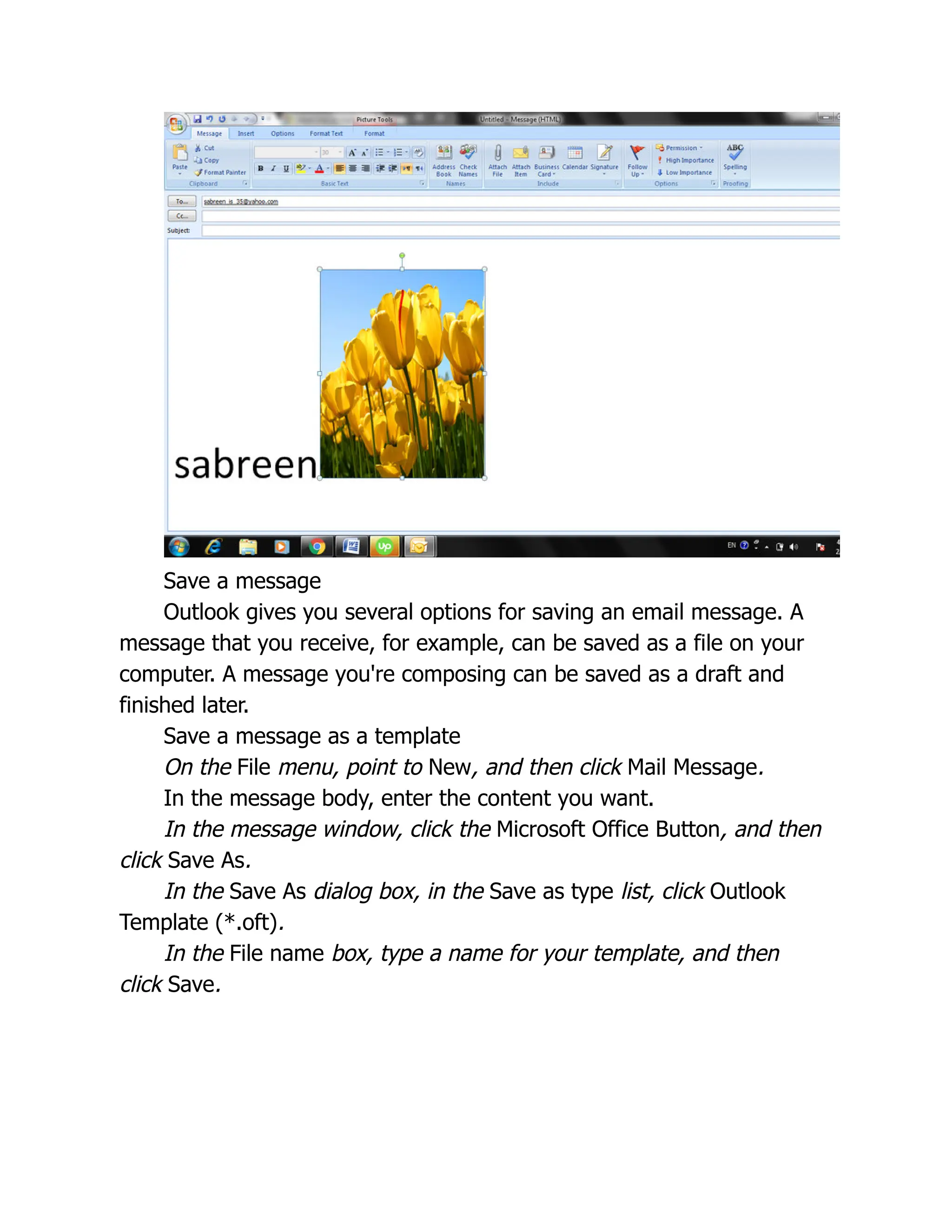Save a message
Outlook gives you several options for saving an email message. A
message that you receive, for example, can be saved as a file on your
computer. A message you're composing can be saved as a draft and
finished later.
Save a message as a template
On the File menu, point to New, and then click Mail Message.
In the message body, enter the content you want.
In the message window, click the Microsoft Office Button, and then
click Save As.
In the Save As dialog box, in the Save as type list, click Outlook
Template (*.oft).
In the File name box, type a name for your template, and then
click Save.
 