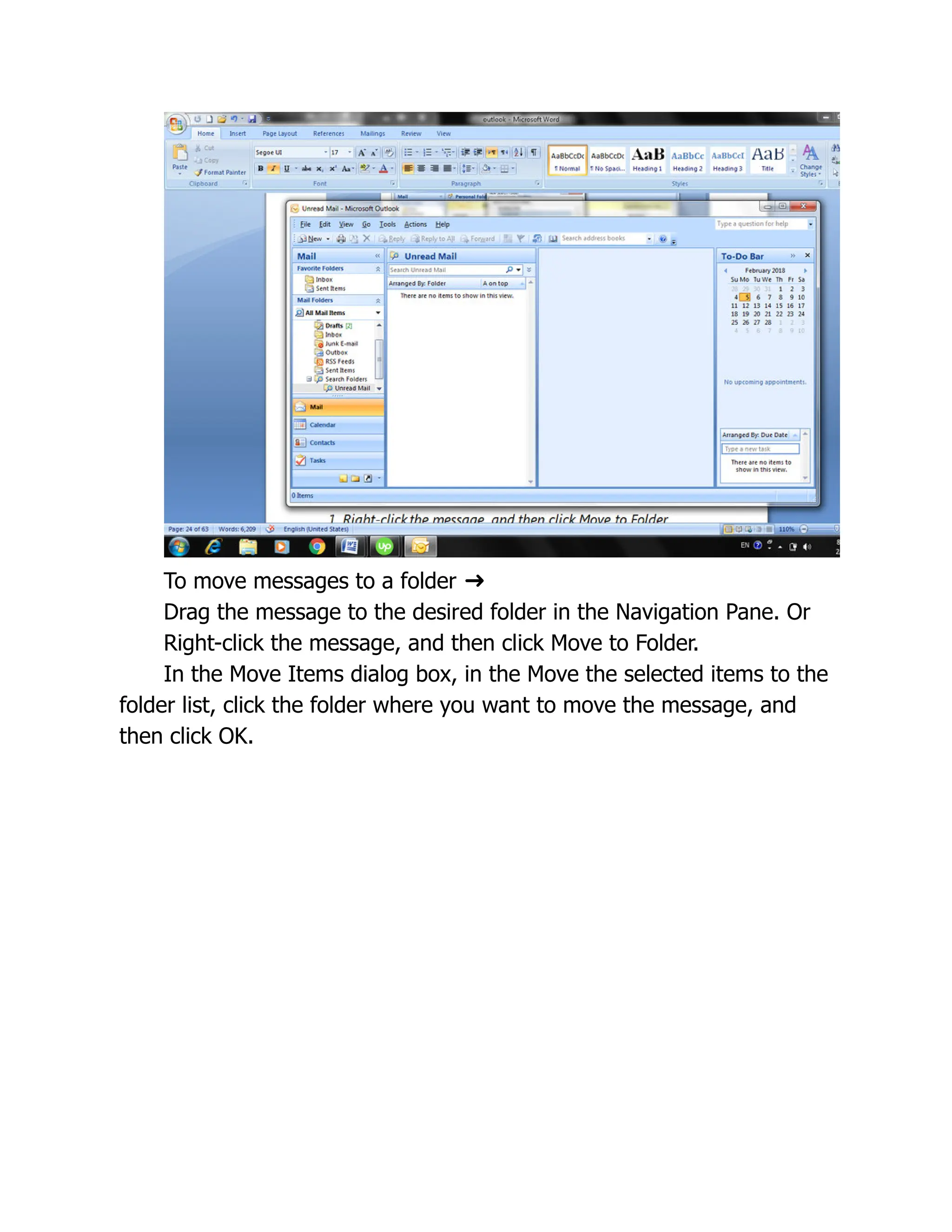 To move messages to a folder ➜
Drag the message to the desired folder in the Navigation Pane. Or
Right-click the message, and then click Move to Folder.
In the Move Items dialog box, in the Move the selected items to the
folder list, click the folder where you want to move the message, and
then click OK.
 