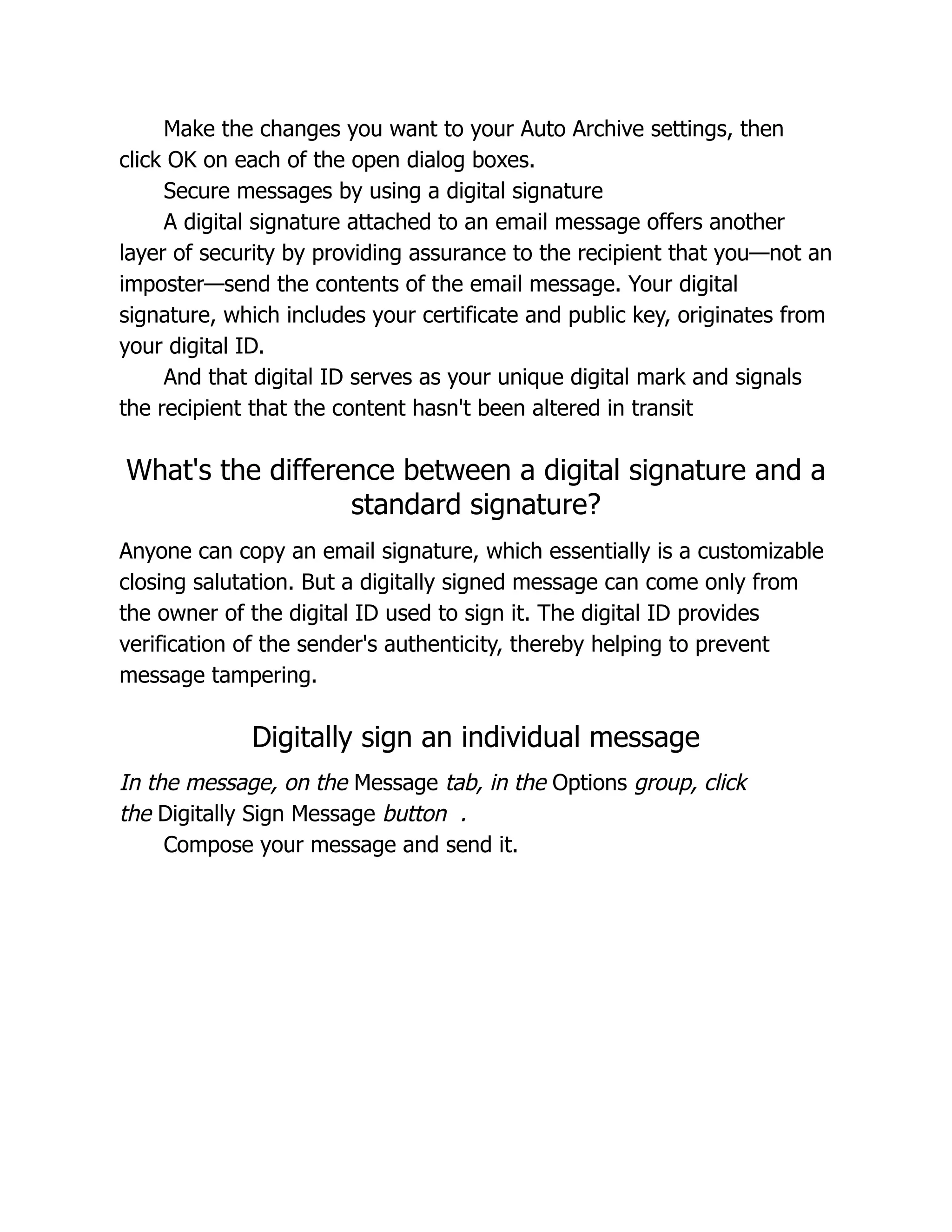 Make the changes you want to your Auto Archive settings, then
click OK on each of the open dialog boxes.
Secure messages by using a digital signature
A digital signature attached to an email message offers another
layer of security by providing assurance to the recipient that you—not an
imposter—send the contents of the email message. Your digital
signature, which includes your certificate and public key, originates from
your digital ID.
And that digital ID serves as your unique digital mark and signals
the recipient that the content hasn't been altered in transit
What's the difference between a digital signature and a
standard signature?
Anyone can copy an email signature, which essentially is a customizable
closing salutation. But a digitally signed message can come only from
the owner of the digital ID used to sign it. The digital ID provides
verification of the sender's authenticity, thereby helping to prevent
message tampering.
Digitally sign an individual message
In the message, on the Message tab, in the Options group, click
the Digitally Sign Message button .
Compose your message and send it.
 