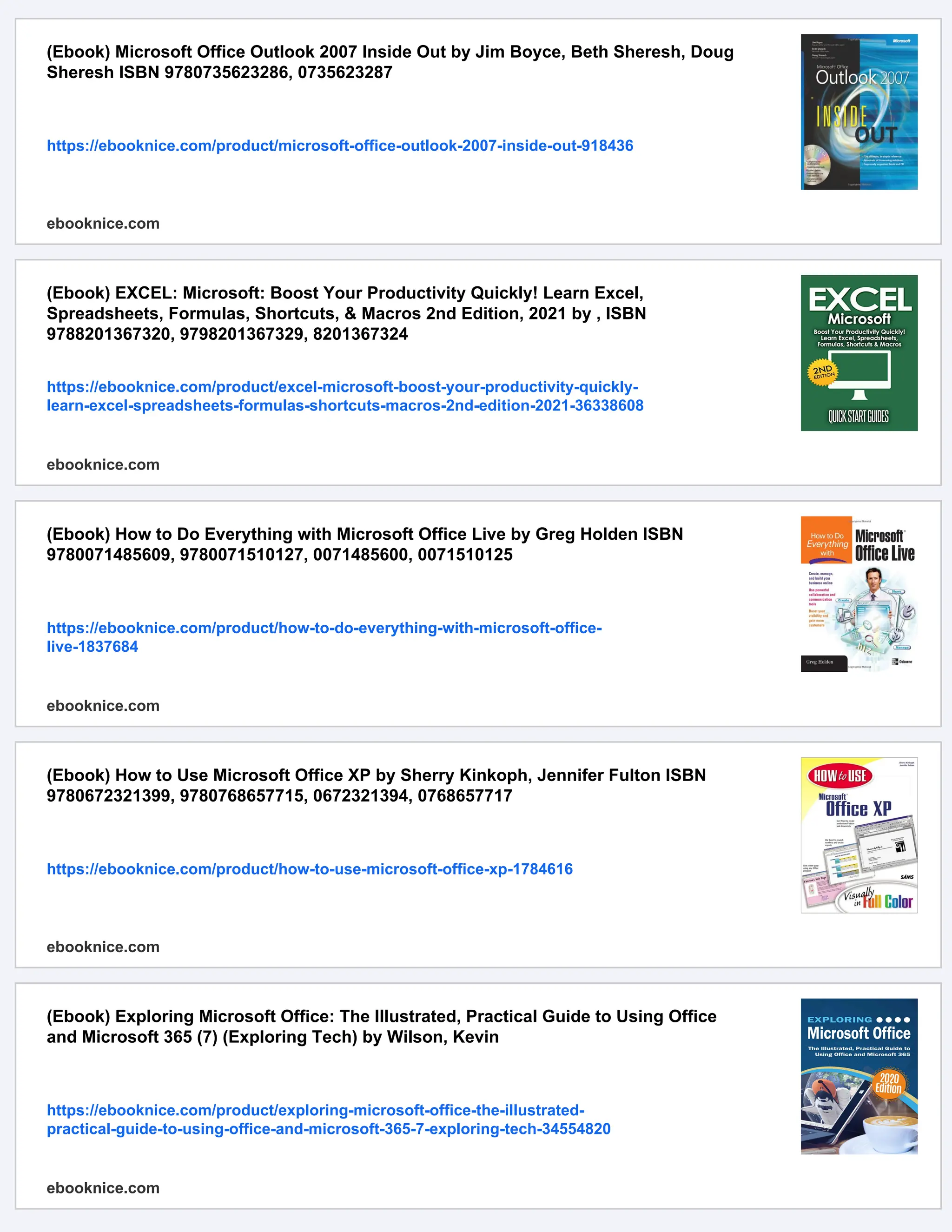 (Ebook) Microsoft Office Outlook 2007 Inside Out by Jim Boyce, Beth Sheresh, Doug
Sheresh ISBN 9780735623286, 0735623287
https://ebooknice.com/product/microsoft-office-outlook-2007-inside-out-918436
ebooknice.com
(Ebook) EXCEL: Microsoft: Boost Your Productivity Quickly! Learn Excel,
Spreadsheets, Formulas, Shortcuts, & Macros 2nd Edition, 2021 by , ISBN
9788201367320, 9798201367329, 8201367324
https://ebooknice.com/product/excel-microsoft-boost-your-productivity-quickly-
learn-excel-spreadsheets-formulas-shortcuts-macros-2nd-edition-2021-36338608
ebooknice.com
(Ebook) How to Do Everything with Microsoft Office Live by Greg Holden ISBN
9780071485609, 9780071510127, 0071485600, 0071510125
https://ebooknice.com/product/how-to-do-everything-with-microsoft-office-
live-1837684
ebooknice.com
(Ebook) How to Use Microsoft Office XP by Sherry Kinkoph, Jennifer Fulton ISBN
9780672321399, 9780768657715, 0672321394, 0768657717
https://ebooknice.com/product/how-to-use-microsoft-office-xp-1784616
ebooknice.com
(Ebook) Exploring Microsoft Office: The Illustrated, Practical Guide to Using Office
and Microsoft 365 (7) (Exploring Tech) by Wilson, Kevin
https://ebooknice.com/product/exploring-microsoft-office-the-illustrated-
practical-guide-to-using-office-and-microsoft-365-7-exploring-tech-34554820
ebooknice.com
 