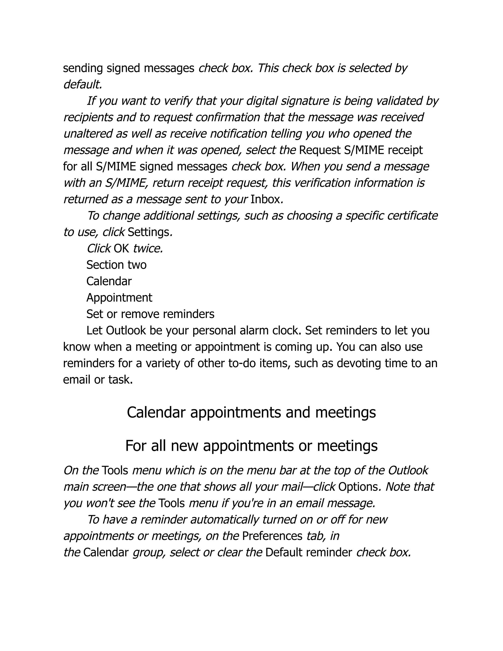 sending signed messages check box. This check box is selected by
default.
If you want to verify that your digital signature is being validated by
recipients and to request confirmation that the message was received
unaltered as well as receive notification telling you who opened the
message and when it was opened, select the Request S/MIME receipt
for all S/MIME signed messages check box. When you send a message
with an S/MIME, return receipt request, this verification information is
returned as a message sent to your Inbox.
To change additional settings, such as choosing a specific certificate
to use, click Settings.
Click OK twice.
Section two
Calendar
Appointment
Set or remove reminders
Let Outlook be your personal alarm clock. Set reminders to let you
know when a meeting or appointment is coming up. You can also use
reminders for a variety of other to-do items, such as devoting time to an
email or task.
Calendar appointments and meetings
For all new appointments or meetings
On the Tools menu which is on the menu bar at the top of the Outlook
main screen—the one that shows all your mail—click Options. Note that
you won't see the Tools menu if you're in an email message.
To have a reminder automatically turned on or off for new
appointments or meetings, on the Preferences tab, in
the Calendar group, select or clear the Default reminder check box.
 