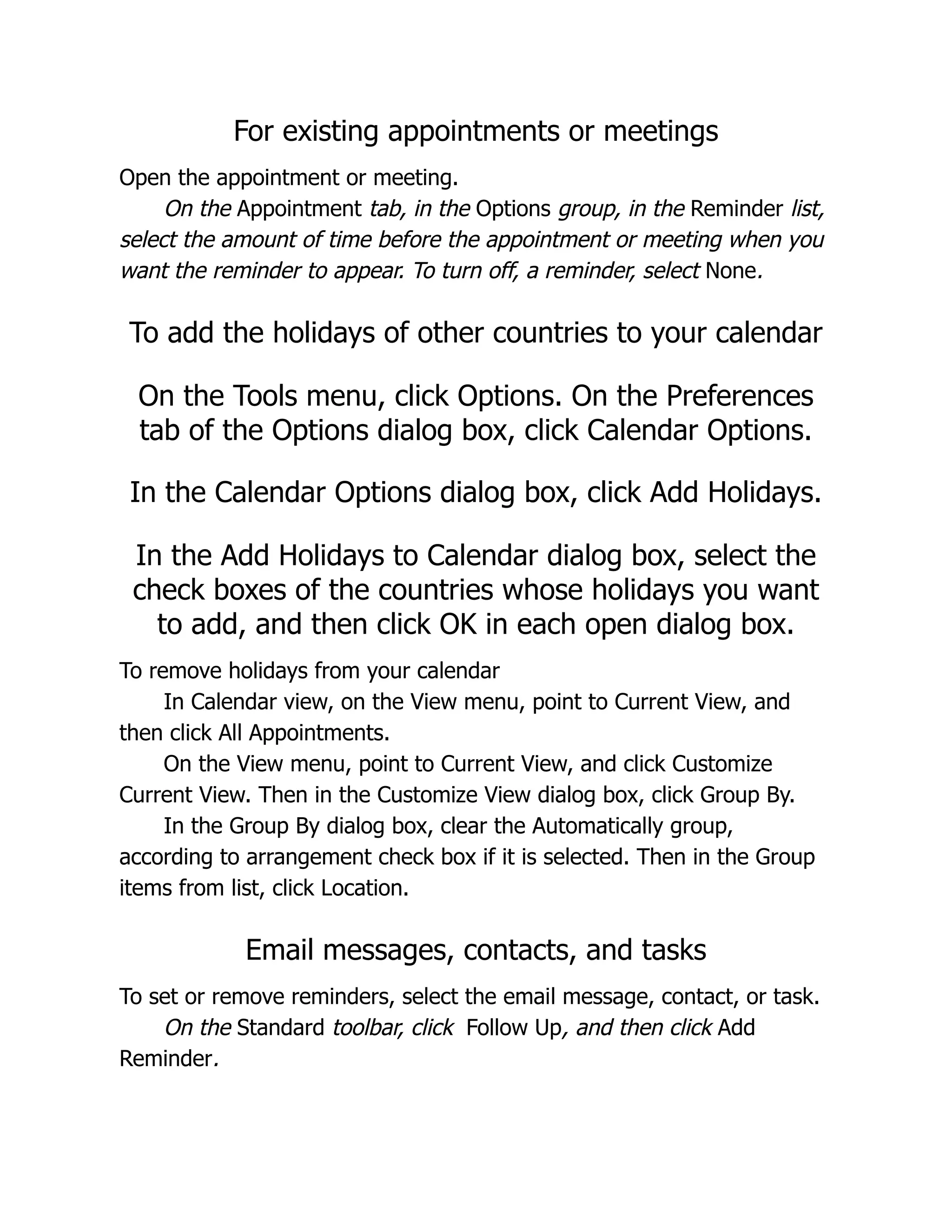 For existing appointments or meetings
Open the appointment or meeting.
On the Appointment tab, in the Options group, in the Reminder list,
select the amount of time before the appointment or meeting when you
want the reminder to appear. To turn off, a reminder, select None.
To add the holidays of other countries to your calendar
On the Tools menu, click Options. On the Preferences
tab of the Options dialog box, click Calendar Options.
In the Calendar Options dialog box, click Add Holidays.
In the Add Holidays to Calendar dialog box, select the
check boxes of the countries whose holidays you want
to add, and then click OK in each open dialog box.
To remove holidays from your calendar
In Calendar view, on the View menu, point to Current View, and
then click All Appointments.
On the View menu, point to Current View, and click Customize
Current View. Then in the Customize View dialog box, click Group By.
In the Group By dialog box, clear the Automatically group,
according to arrangement check box if it is selected. Then in the Group
items from list, click Location.
Email messages, contacts, and tasks
To set or remove reminders, select the email message, contact, or task.
On the Standard toolbar, click Follow Up, and then click Add
Reminder.
 