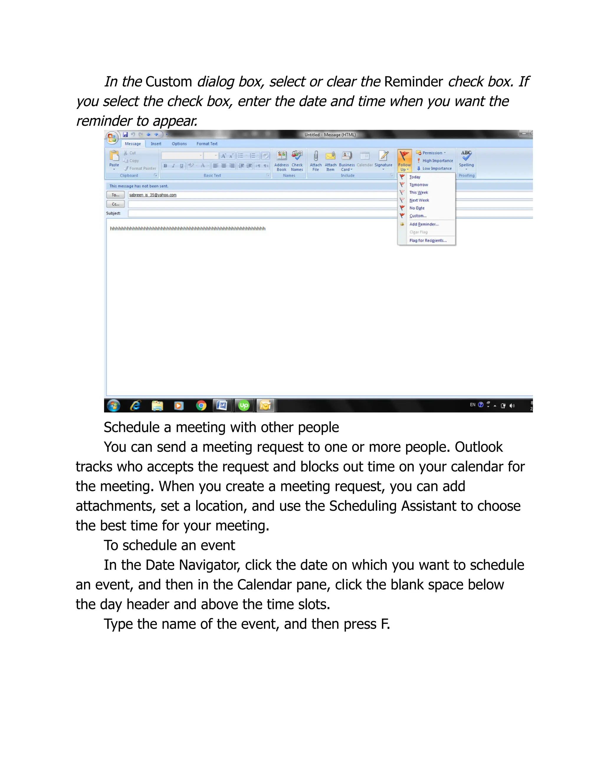 In the Custom dialog box, select or clear the Reminder check box. If
you select the check box, enter the date and time when you want the
reminder to appear.
Schedule a meeting with other people
You can send a meeting request to one or more people. Outlook
tracks who accepts the request and blocks out time on your calendar for
the meeting. When you create a meeting request, you can add
attachments, set a location, and use the Scheduling Assistant to choose
the best time for your meeting.
To schedule an event
In the Date Navigator, click the date on which you want to schedule
an event, and then in the Calendar pane, click the blank space below
the day header and above the time slots.
Type the name of the event, and then press F.
 