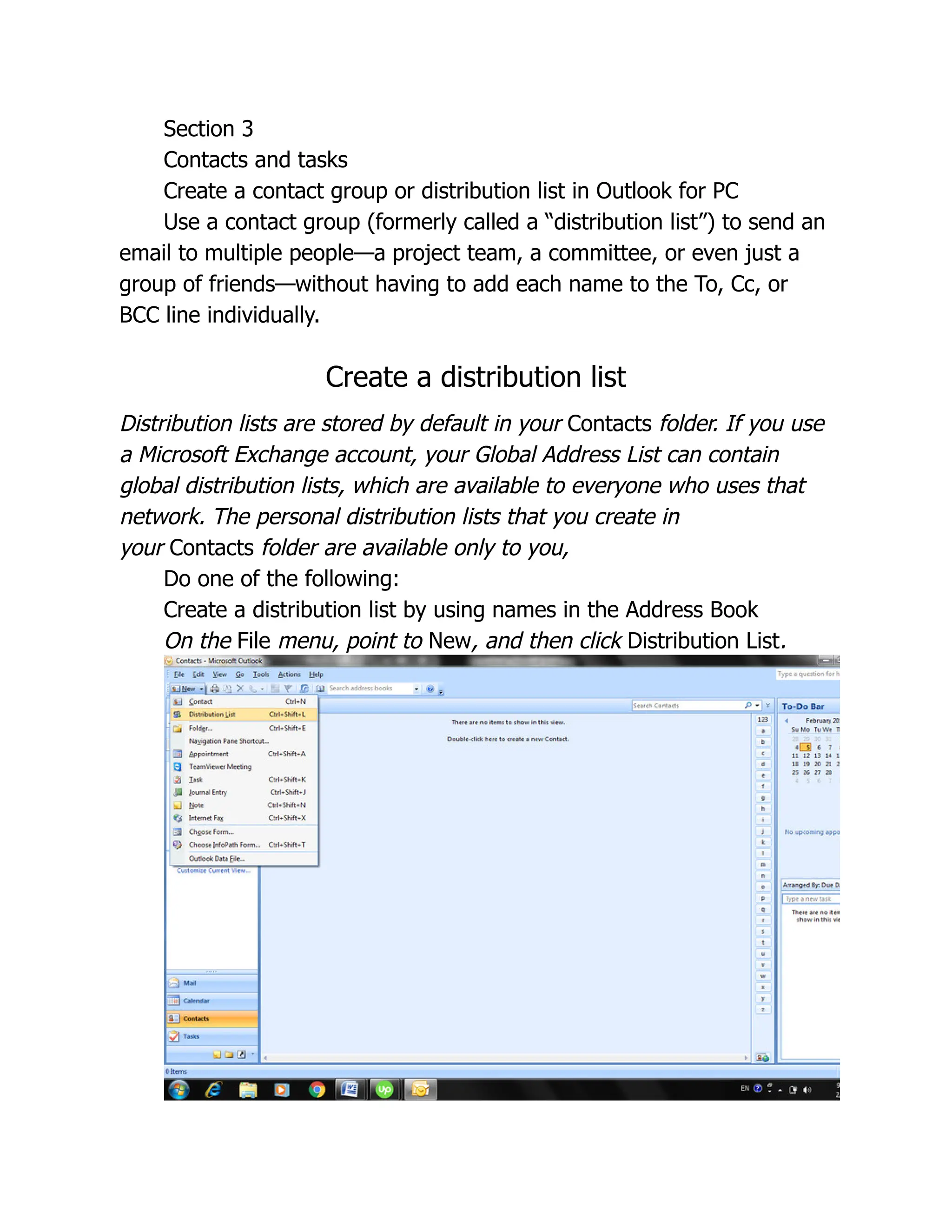 Section 3
Contacts and tasks
Create a contact group or distribution list in Outlook for PC
Use a contact group (formerly called a “distribution list”) to send an
email to multiple people—a project team, a committee, or even just a
group of friends—without having to add each name to the To, Cc, or
BCC line individually.
Create a distribution list
Distribution lists are stored by default in your Contacts folder. If you use
a Microsoft Exchange account, your Global Address List can contain
global distribution lists, which are available to everyone who uses that
network. The personal distribution lists that you create in
your Contacts folder are available only to you,
Do one of the following:
Create a distribution list by using names in the Address Book
On the File menu, point to New, and then click Distribution List.
 