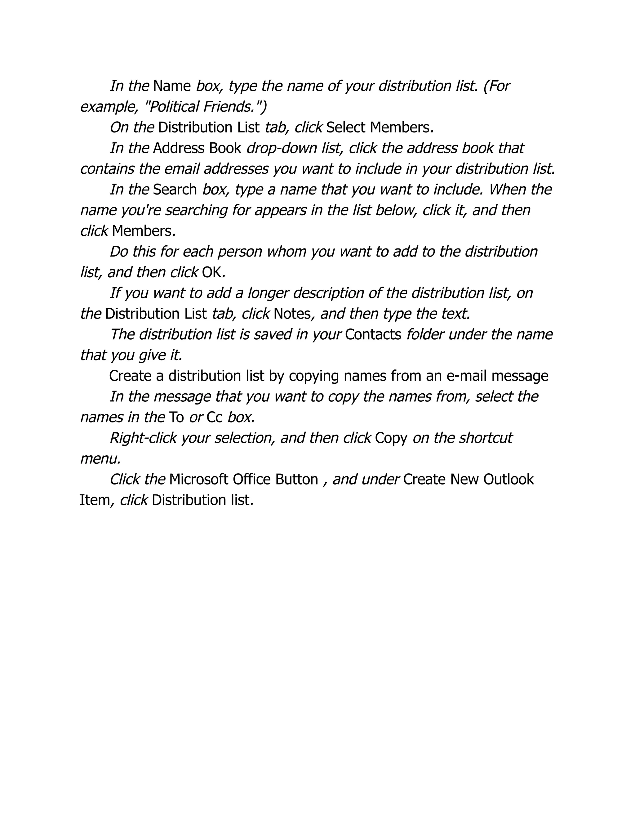 In the Name box, type the name of your distribution list. (For
example, "Political Friends.")
On the Distribution List tab, click Select Members.
In the Address Book drop-down list, click the address book that
contains the email addresses you want to include in your distribution list.
In the Search box, type a name that you want to include. When the
name you're searching for appears in the list below, click it, and then
click Members.
Do this for each person whom you want to add to the distribution
list, and then click OK.
If you want to add a longer description of the distribution list, on
the Distribution List tab, click Notes, and then type the text.
The distribution list is saved in your Contacts folder under the name
that you give it.
Create a distribution list by copying names from an e-mail message
In the message that you want to copy the names from, select the
names in the To or Cc box.
Right-click your selection, and then click Copy on the shortcut
menu.
Click the Microsoft Office Button , and under Create New Outlook
Item, click Distribution list.
 