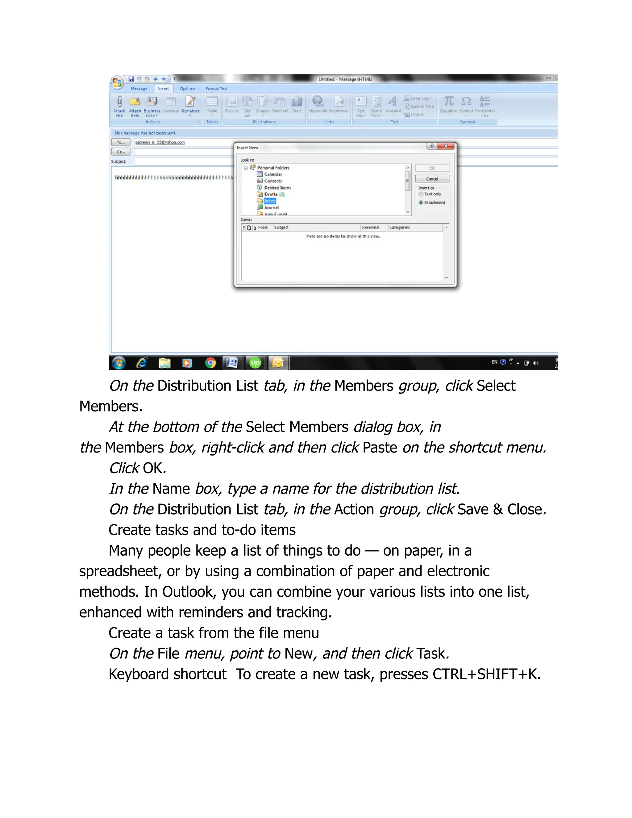 On the Distribution List tab, in the Members group, click Select
Members.
At the bottom of the Select Members dialog box, in
the Members box, right-click and then click Paste on the shortcut menu.
Click OK.
In the Name box, type a name for the distribution list.
On the Distribution List tab, in the Action group, click Save & Close.
Create tasks and to-do items
Many people keep a list of things to do — on paper, in a
spreadsheet, or by using a combination of paper and electronic
methods. In Outlook, you can combine your various lists into one list,
enhanced with reminders and tracking.
Create a task from the file menu
On the File menu, point to New, and then click Task.
Keyboard shortcut To create a new task, presses CTRL+SHIFT+K.
 