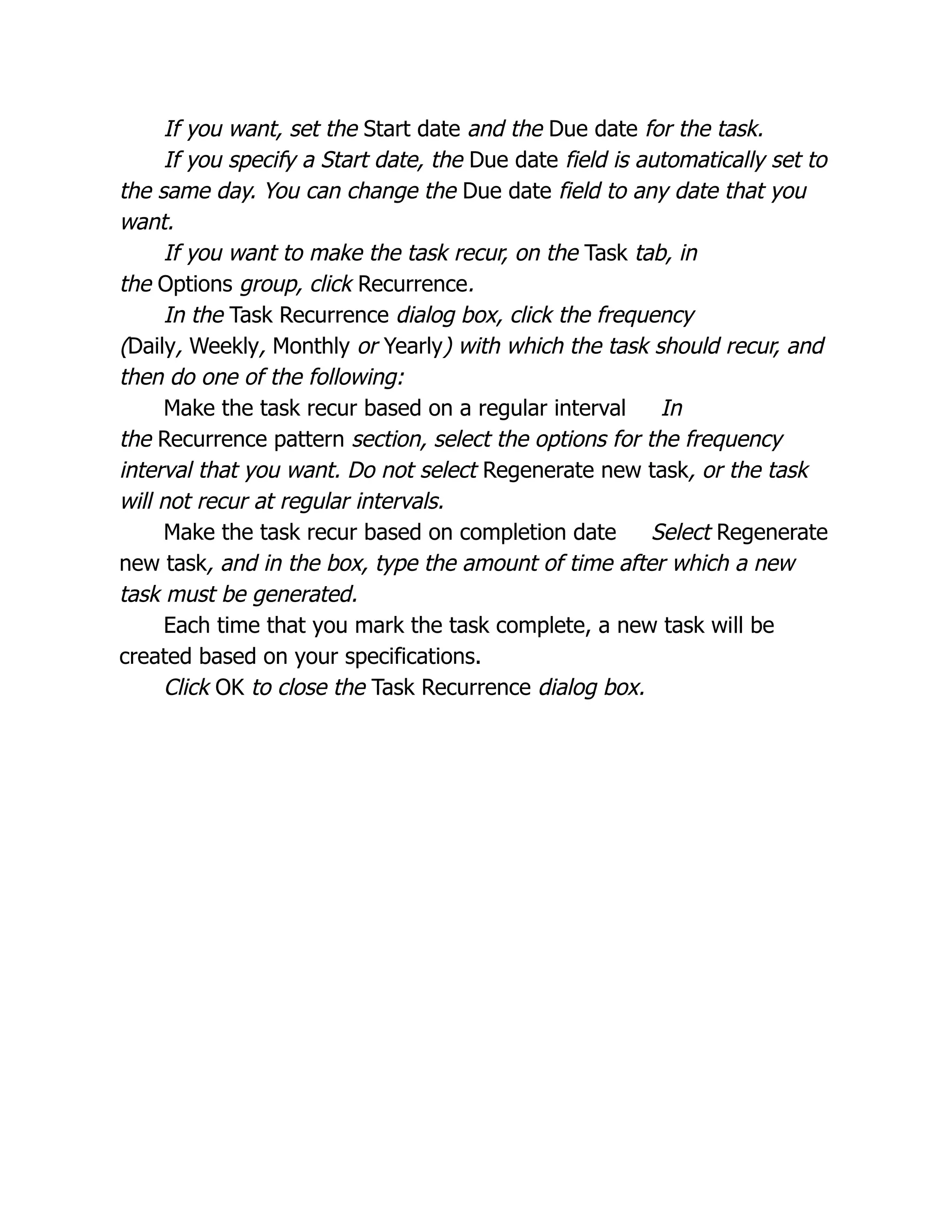 If you want, set the Start date and the Due date for the task.
If you specify a Start date, the Due date field is automatically set to
the same day. You can change the Due date field to any date that you
want.
If you want to make the task recur, on the Task tab, in
the Options group, click Recurrence.
In the Task Recurrence dialog box, click the frequency
(Daily, Weekly, Monthly or Yearly) with which the task should recur, and
then do one of the following:
Make the task recur based on a regular interval In
the Recurrence pattern section, select the options for the frequency
interval that you want. Do not select Regenerate new task, or the task
will not recur at regular intervals.
Make the task recur based on completion date Select Regenerate
new task, and in the box, type the amount of time after which a new
task must be generated.
Each time that you mark the task complete, a new task will be
created based on your specifications.
Click OK to close the Task Recurrence dialog box.
 