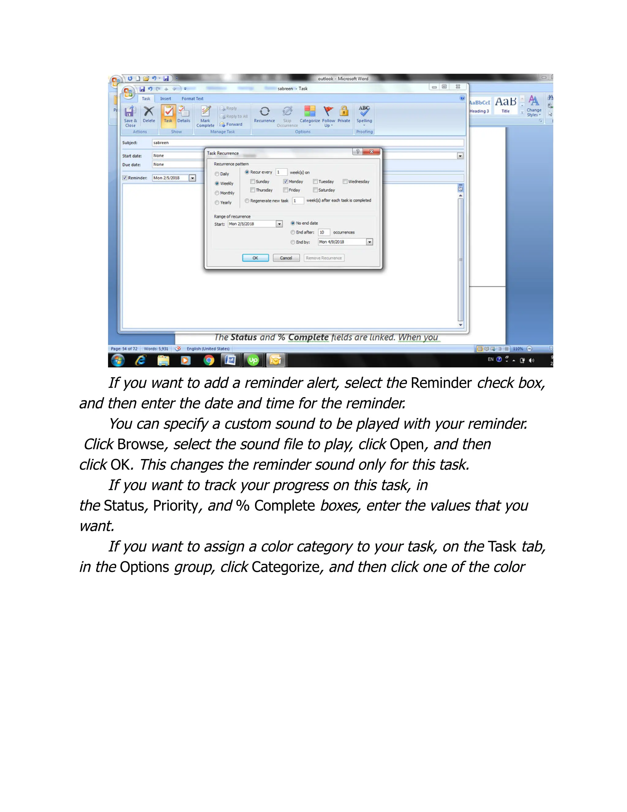 If you want to add a reminder alert, select the Reminder check box,
and then enter the date and time for the reminder.
You can specify a custom sound to be played with your reminder.
Click Browse, select the sound file to play, click Open, and then
click OK. This changes the reminder sound only for this task.
If you want to track your progress on this task, in
the Status, Priority, and % Complete boxes, enter the values that you
want.
If you want to assign a color category to your task, on the Task tab,
in the Options group, click Categorize, and then click one of the color
 