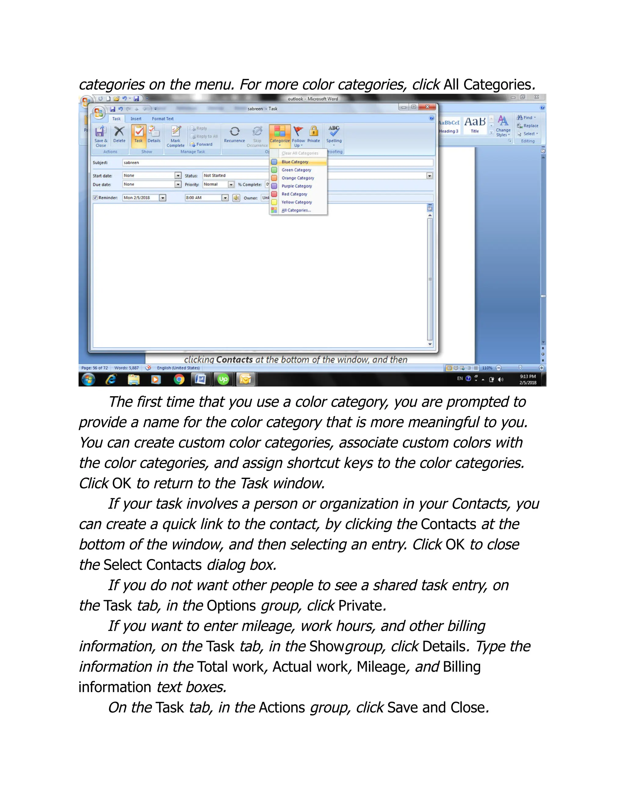 categories on the menu. For more color categories, click All Categories.
The first time that you use a color category, you are prompted to
provide a name for the color category that is more meaningful to you.
You can create custom color categories, associate custom colors with
the color categories, and assign shortcut keys to the color categories.
Click OK to return to the Task window.
If your task involves a person or organization in your Contacts, you
can create a quick link to the contact, by clicking the Contacts at the
bottom of the window, and then selecting an entry. Click OK to close
the Select Contacts dialog box.
If you do not want other people to see a shared task entry, on
the Task tab, in the Options group, click Private.
If you want to enter mileage, work hours, and other billing
information, on the Task tab, in the Showgroup, click Details. Type the
information in the Total work, Actual work, Mileage, and Billing
information text boxes.
On the Task tab, in the Actions group, click Save and Close.
 