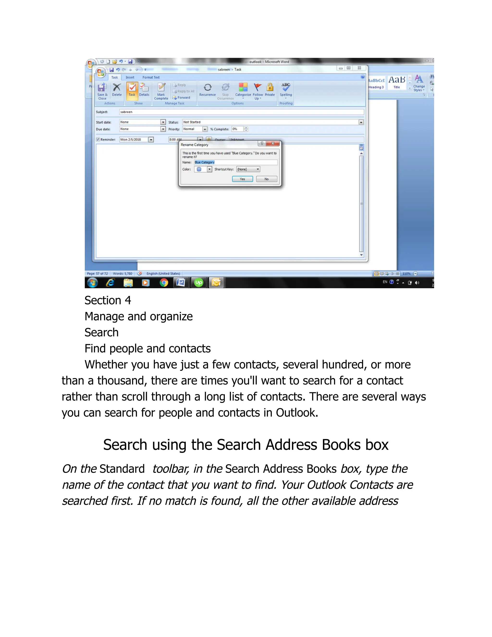 Section 4
Manage and organize
Search
Find people and contacts
Whether you have just a few contacts, several hundred, or more
than a thousand, there are times you'll want to search for a contact
rather than scroll through a long list of contacts. There are several ways
you can search for people and contacts in Outlook.
Search using the Search Address Books box
On the Standard toolbar, in the Search Address Books box, type the
name of the contact that you want to find. Your Outlook Contacts are
searched first. If no match is found, all the other available address
 