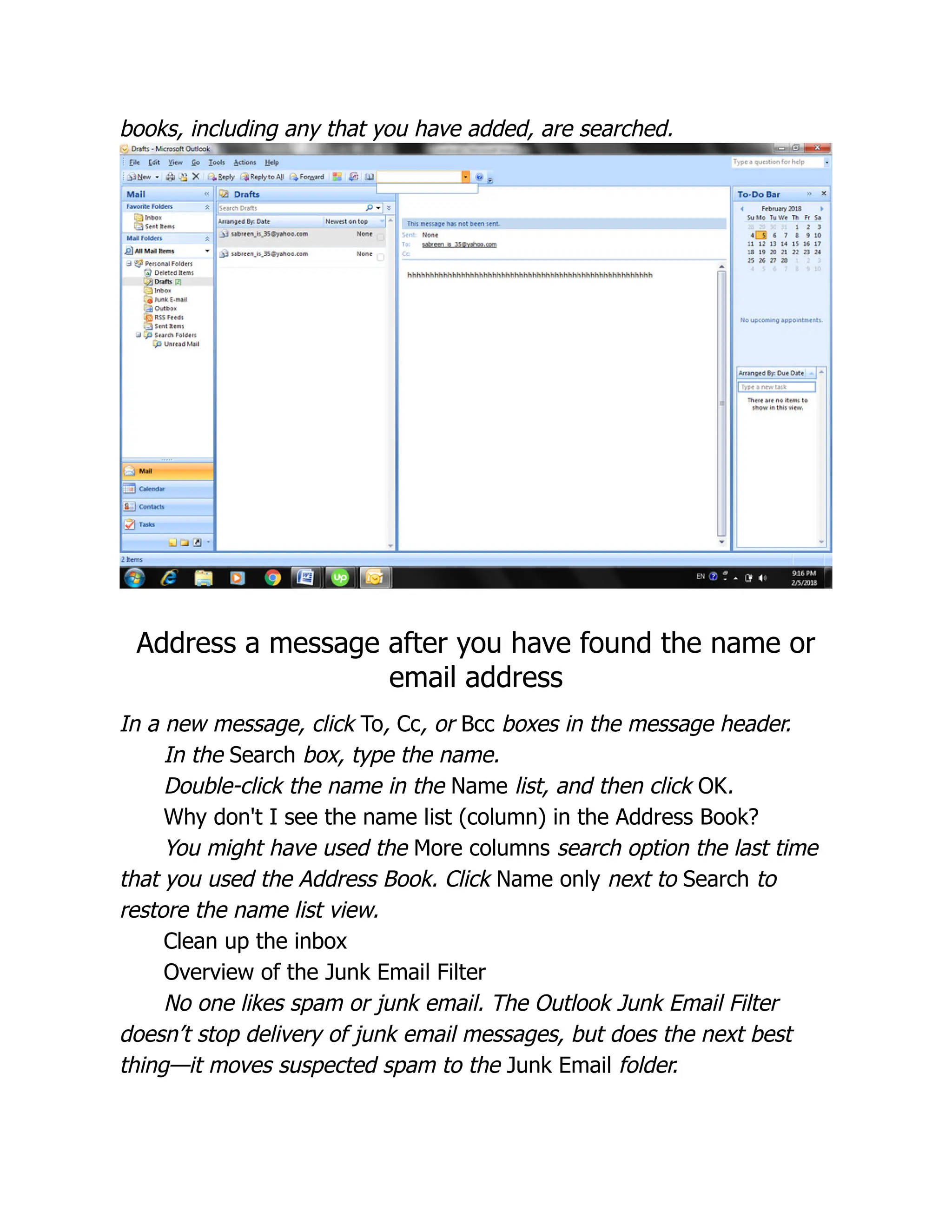 books, including any that you have added, are searched.
Address a message after you have found the name or
email address
In a new message, click To, Cc, or Bcc boxes in the message header.
In the Search box, type the name.
Double-click the name in the Name list, and then click OK.
Why don't I see the name list (column) in the Address Book?
You might have used the More columns search option the last time
that you used the Address Book. Click Name only next to Search to
restore the name list view.
Clean up the inbox
Overview of the Junk Email Filter
No one likes spam or junk email. The Outlook Junk Email Filter
doesn’t stop delivery of junk email messages, but does the next best
thing—it moves suspected spam to the Junk Email folder.
 