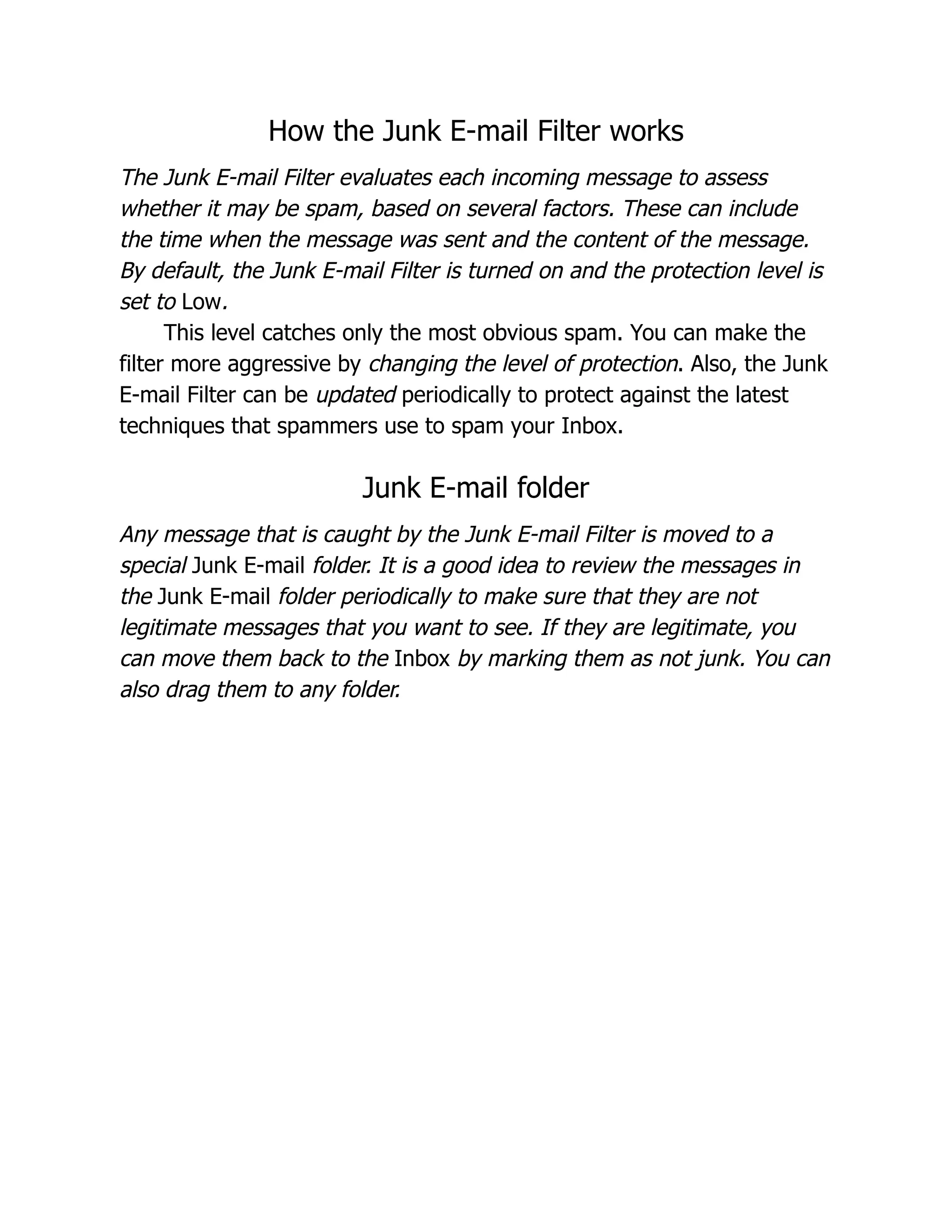 How the Junk E-mail Filter works
The Junk E-mail Filter evaluates each incoming message to assess
whether it may be spam, based on several factors. These can include
the time when the message was sent and the content of the message.
By default, the Junk E-mail Filter is turned on and the protection level is
set to Low.
This level catches only the most obvious spam. You can make the
filter more aggressive by changing the level of protection. Also, the Junk
E-mail Filter can be updated periodically to protect against the latest
techniques that spammers use to spam your Inbox.
Junk E-mail folder
Any message that is caught by the Junk E-mail Filter is moved to a
special Junk E-mail folder. It is a good idea to review the messages in
the Junk E-mail folder periodically to make sure that they are not
legitimate messages that you want to see. If they are legitimate, you
can move them back to the Inbox by marking them as not junk. You can
also drag them to any folder.
 