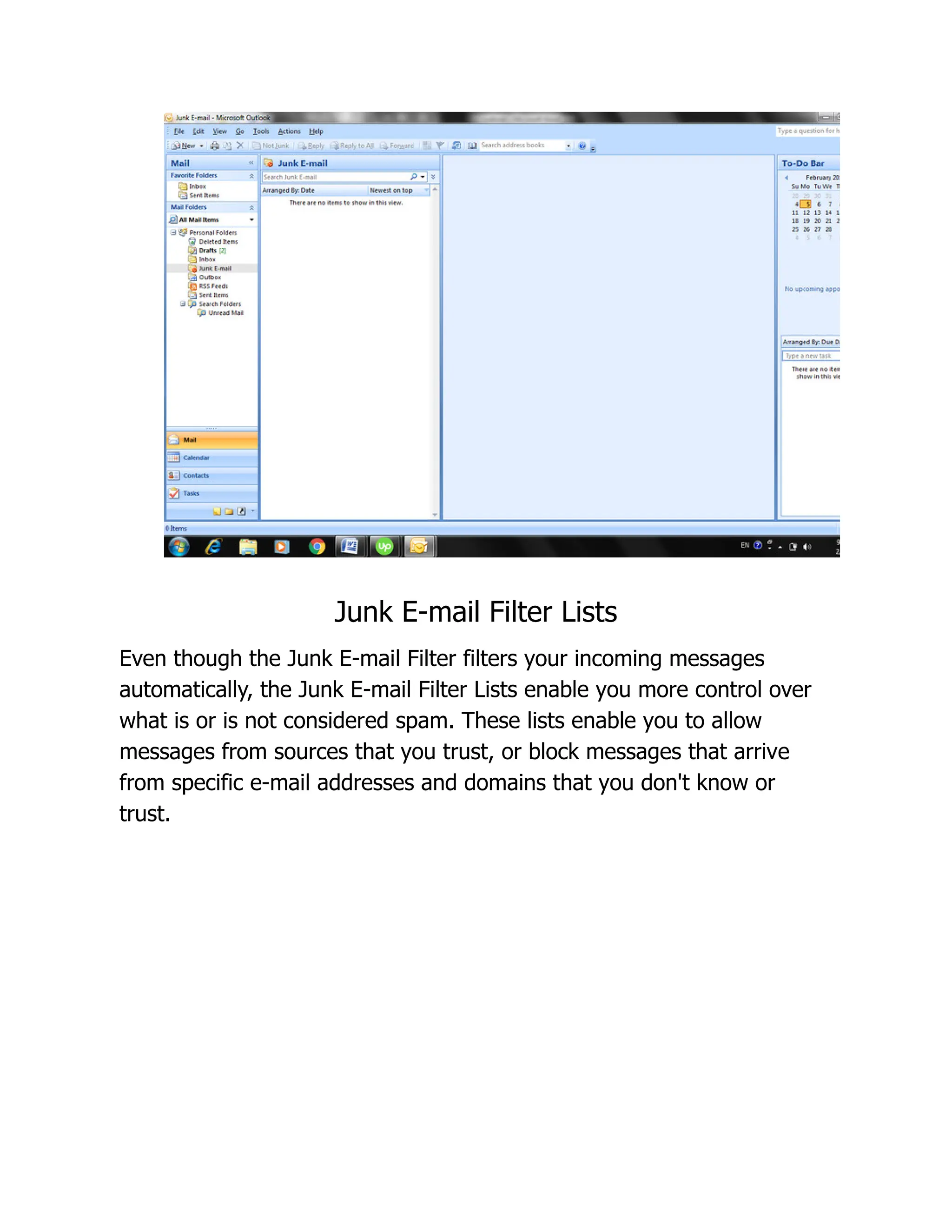 Junk E-mail Filter Lists
Even though the Junk E-mail Filter filters your incoming messages
automatically, the Junk E-mail Filter Lists enable you more control over
what is or is not considered spam. These lists enable you to allow
messages from sources that you trust, or block messages that arrive
from specific e-mail addresses and domains that you don't know or
trust.
 
