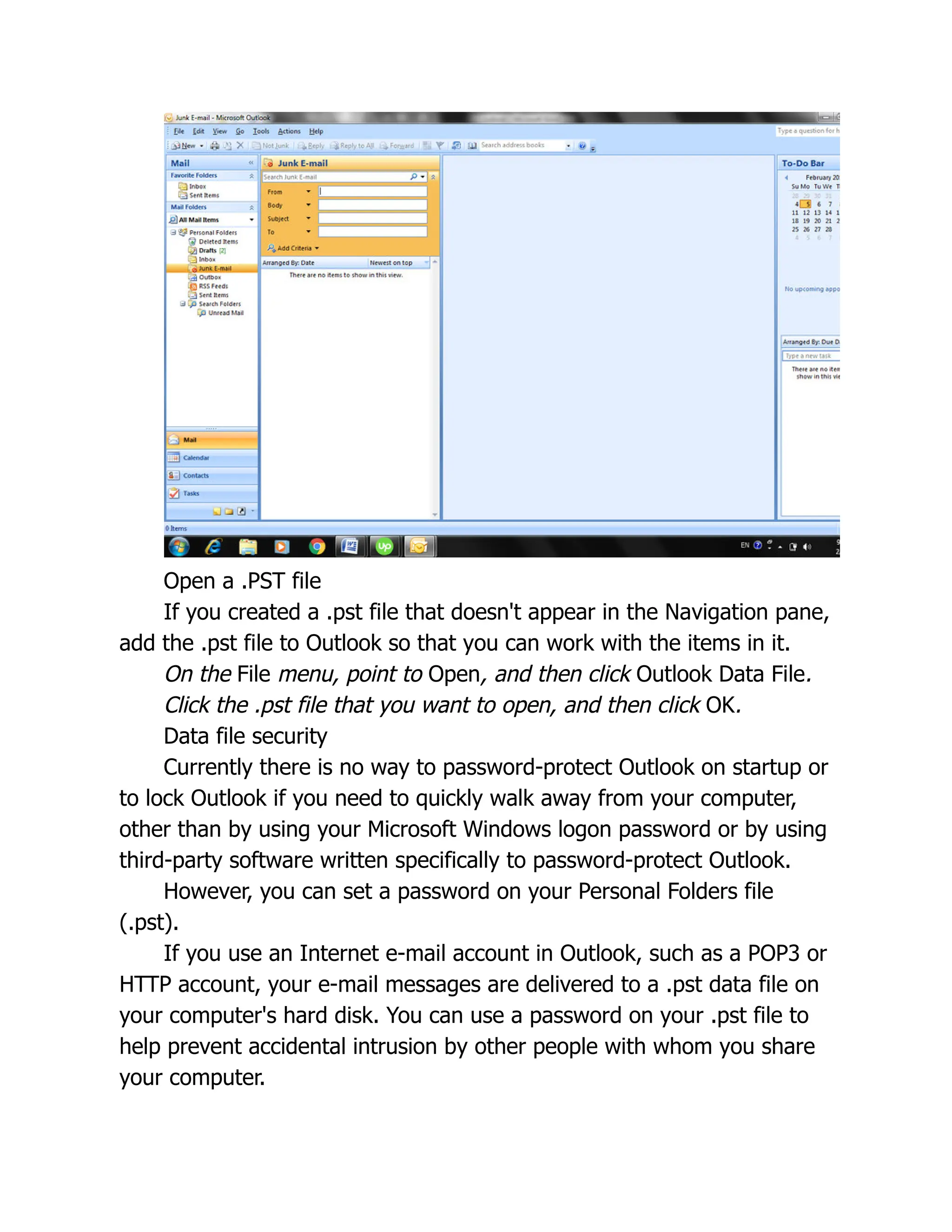 Open a .PST file
If you created a .pst file that doesn't appear in the Navigation pane,
add the .pst file to Outlook so that you can work with the items in it.
On the File menu, point to Open, and then click Outlook Data File.
Click the .pst file that you want to open, and then click OK.
Data file security
Currently there is no way to password-protect Outlook on startup or
to lock Outlook if you need to quickly walk away from your computer,
other than by using your Microsoft Windows logon password or by using
third-party software written specifically to password-protect Outlook.
However, you can set a password on your Personal Folders file
(.pst).
If you use an Internet e-mail account in Outlook, such as a POP3 or
HTTP account, your e-mail messages are delivered to a .pst data file on
your computer's hard disk. You can use a password on your .pst file to
help prevent accidental intrusion by other people with whom you share
your computer.
 