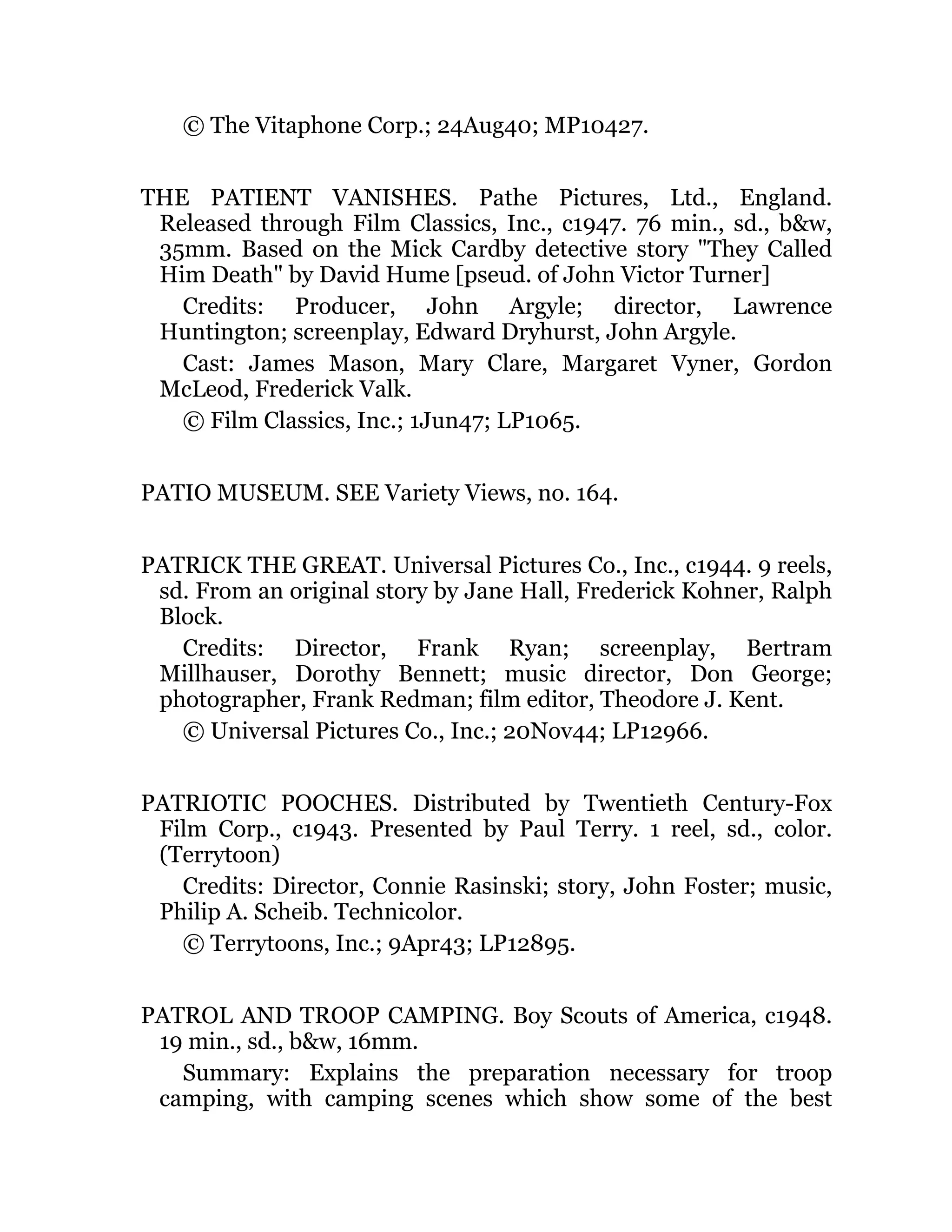 © The Vitaphone Corp.; 24Aug40; MP10427.
THE PATIENT VANISHES. Pathe Pictures, Ltd., England.
Released through Film Classics, Inc., c1947. 76 min., sd., b&w,
35mm. Based on the Mick Cardby detective story "They Called
Him Death" by David Hume [pseud. of John Victor Turner]
Credits: Producer, John Argyle; director, Lawrence
Huntington; screenplay, Edward Dryhurst, John Argyle.
Cast: James Mason, Mary Clare, Margaret Vyner, Gordon
McLeod, Frederick Valk.
© Film Classics, Inc.; 1Jun47; LP1065.
PATIO MUSEUM. SEE Variety Views, no. 164.
PATRICK THE GREAT. Universal Pictures Co., Inc., c1944. 9 reels,
sd. From an original story by Jane Hall, Frederick Kohner, Ralph
Block.
Credits: Director, Frank Ryan; screenplay, Bertram
Millhauser, Dorothy Bennett; music director, Don George;
photographer, Frank Redman; film editor, Theodore J. Kent.
© Universal Pictures Co., Inc.; 20Nov44; LP12966.
PATRIOTIC POOCHES. Distributed by Twentieth Century-Fox
Film Corp., c1943. Presented by Paul Terry. 1 reel, sd., color.
(Terrytoon)
Credits: Director, Connie Rasinski; story, John Foster; music,
Philip A. Scheib. Technicolor.
© Terrytoons, Inc.; 9Apr43; LP12895.
PATROL AND TROOP CAMPING. Boy Scouts of America, c1948.
19 min., sd., b&w, 16mm.
Summary: Explains the preparation necessary for troop
camping, with camping scenes which show some of the best
 