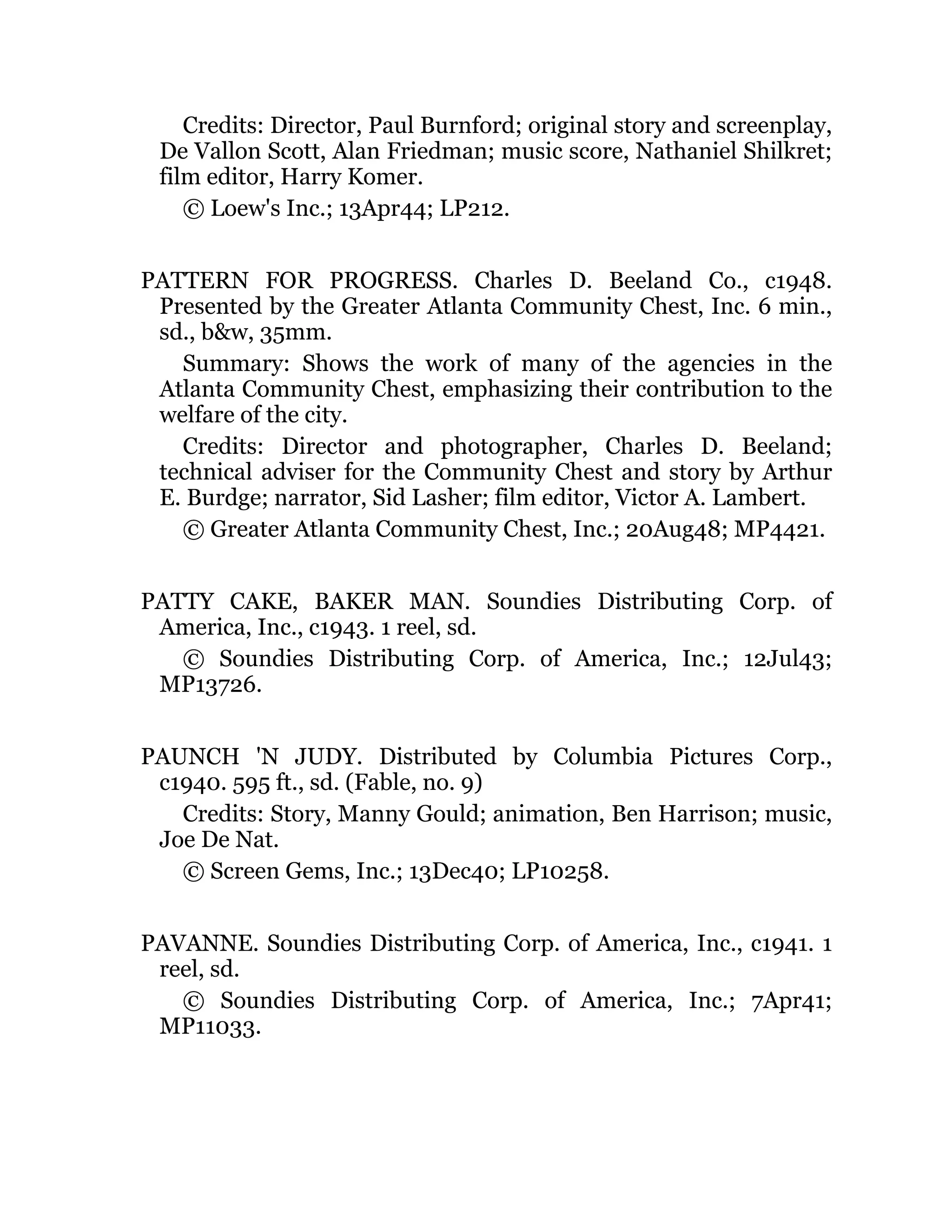 Credits: Director, Paul Burnford; original story and screenplay,
De Vallon Scott, Alan Friedman; music score, Nathaniel Shilkret;
film editor, Harry Komer.
© Loew's Inc.; 13Apr44; LP212.
PATTERN FOR PROGRESS. Charles D. Beeland Co., c1948.
Presented by the Greater Atlanta Community Chest, Inc. 6 min.,
sd., b&w, 35mm.
Summary: Shows the work of many of the agencies in the
Atlanta Community Chest, emphasizing their contribution to the
welfare of the city.
Credits: Director and photographer, Charles D. Beeland;
technical adviser for the Community Chest and story by Arthur
E. Burdge; narrator, Sid Lasher; film editor, Victor A. Lambert.
© Greater Atlanta Community Chest, Inc.; 20Aug48; MP4421.
PATTY CAKE, BAKER MAN. Soundies Distributing Corp. of
America, Inc., c1943. 1 reel, sd.
© Soundies Distributing Corp. of America, Inc.; 12Jul43;
MP13726.
PAUNCH 'N JUDY. Distributed by Columbia Pictures Corp.,
c1940. 595 ft., sd. (Fable, no. 9)
Credits: Story, Manny Gould; animation, Ben Harrison; music,
Joe De Nat.
© Screen Gems, Inc.; 13Dec40; LP10258.
PAVANNE. Soundies Distributing Corp. of America, Inc., c1941. 1
reel, sd.
© Soundies Distributing Corp. of America, Inc.; 7Apr41;
MP11033.
 