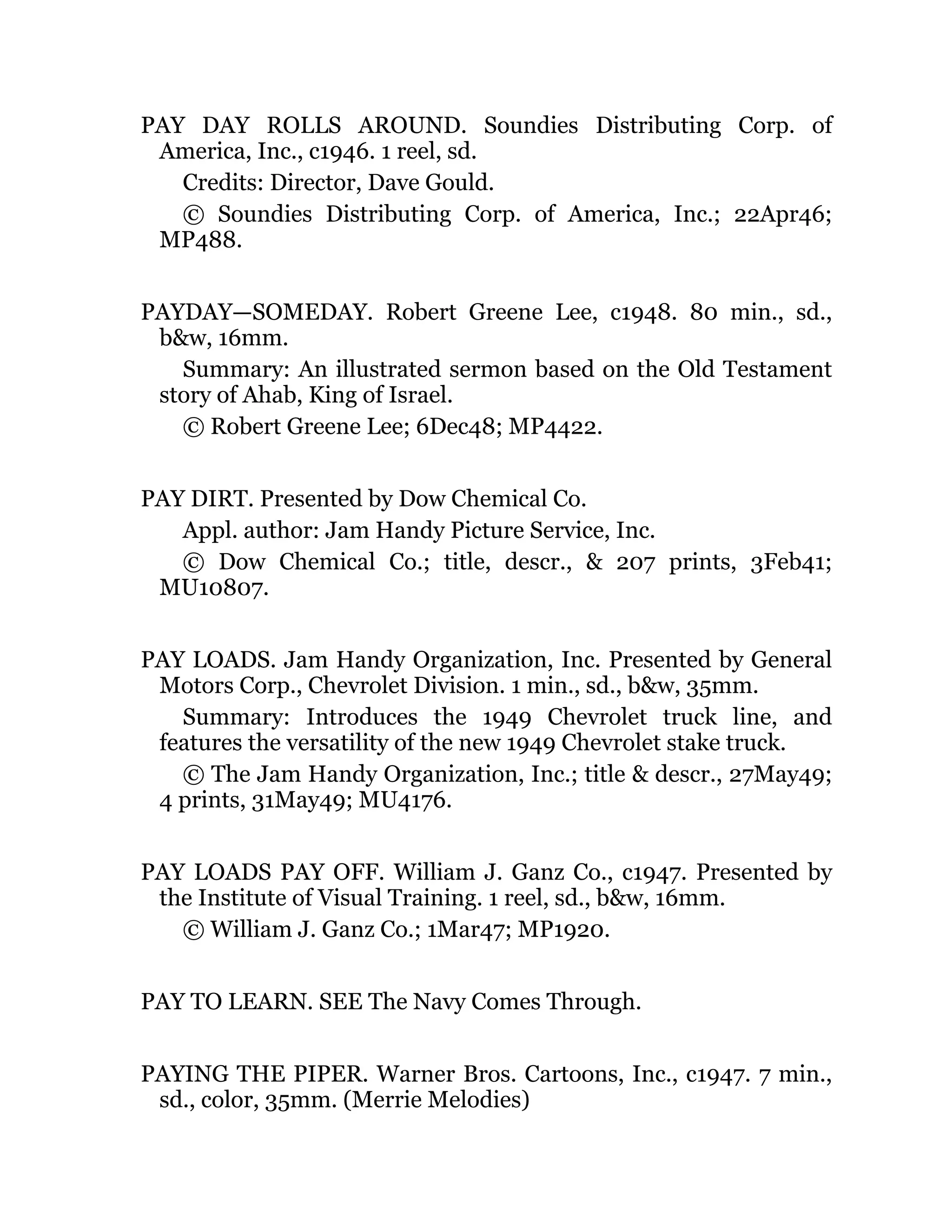 PAY DAY ROLLS AROUND. Soundies Distributing Corp. of
America, Inc., c1946. 1 reel, sd.
Credits: Director, Dave Gould.
© Soundies Distributing Corp. of America, Inc.; 22Apr46;
MP488.
PAYDAY—SOMEDAY. Robert Greene Lee, c1948. 80 min., sd.,
b&w, 16mm.
Summary: An illustrated sermon based on the Old Testament
story of Ahab, King of Israel.
© Robert Greene Lee; 6Dec48; MP4422.
PAY DIRT. Presented by Dow Chemical Co.
Appl. author: Jam Handy Picture Service, Inc.
© Dow Chemical Co.; title, descr., & 207 prints, 3Feb41;
MU10807.
PAY LOADS. Jam Handy Organization, Inc. Presented by General
Motors Corp., Chevrolet Division. 1 min., sd., b&w, 35mm.
Summary: Introduces the 1949 Chevrolet truck line, and
features the versatility of the new 1949 Chevrolet stake truck.
© The Jam Handy Organization, Inc.; title & descr., 27May49;
4 prints, 31May49; MU4176.
PAY LOADS PAY OFF. William J. Ganz Co., c1947. Presented by
the Institute of Visual Training. 1 reel, sd., b&w, 16mm.
© William J. Ganz Co.; 1Mar47; MP1920.
PAY TO LEARN. SEE The Navy Comes Through.
PAYING THE PIPER. Warner Bros. Cartoons, Inc., c1947. 7 min.,
sd., color, 35mm. (Merrie Melodies)
 