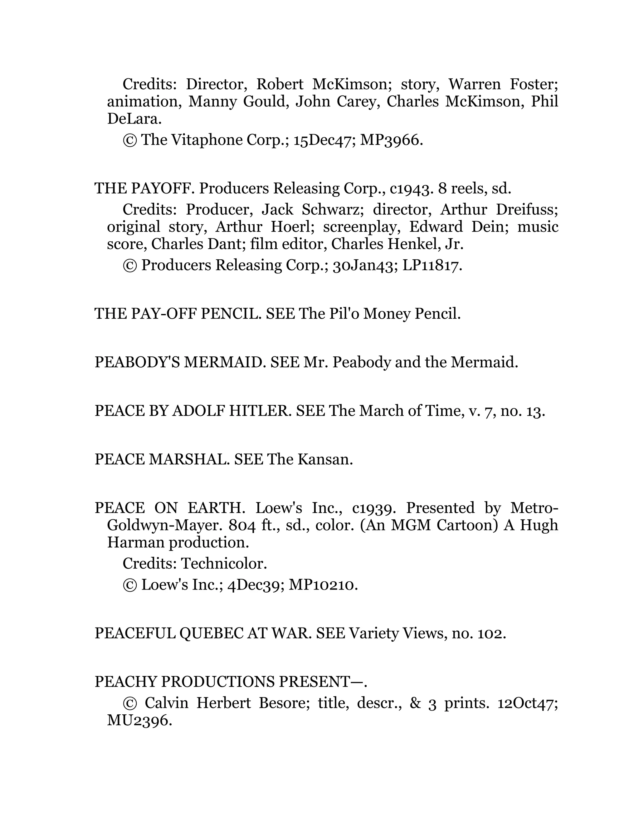 Credits: Director, Robert McKimson; story, Warren Foster;
animation, Manny Gould, John Carey, Charles McKimson, Phil
DeLara.
© The Vitaphone Corp.; 15Dec47; MP3966.
THE PAYOFF. Producers Releasing Corp., c1943. 8 reels, sd.
Credits: Producer, Jack Schwarz; director, Arthur Dreifuss;
original story, Arthur Hoerl; screenplay, Edward Dein; music
score, Charles Dant; film editor, Charles Henkel, Jr.
© Producers Releasing Corp.; 30Jan43; LP11817.
THE PAY-OFF PENCIL. SEE The Pil'o Money Pencil.
PEABODY'S MERMAID. SEE Mr. Peabody and the Mermaid.
PEACE BY ADOLF HITLER. SEE The March of Time, v. 7, no. 13.
PEACE MARSHAL. SEE The Kansan.
PEACE ON EARTH. Loew's Inc., c1939. Presented by Metro-
Goldwyn-Mayer. 804 ft., sd., color. (An MGM Cartoon) A Hugh
Harman production.
Credits: Technicolor.
© Loew's Inc.; 4Dec39; MP10210.
PEACEFUL QUEBEC AT WAR. SEE Variety Views, no. 102.
PEACHY PRODUCTIONS PRESENT—.
© Calvin Herbert Besore; title, descr., & 3 prints. 12Oct47;
MU2396.
 