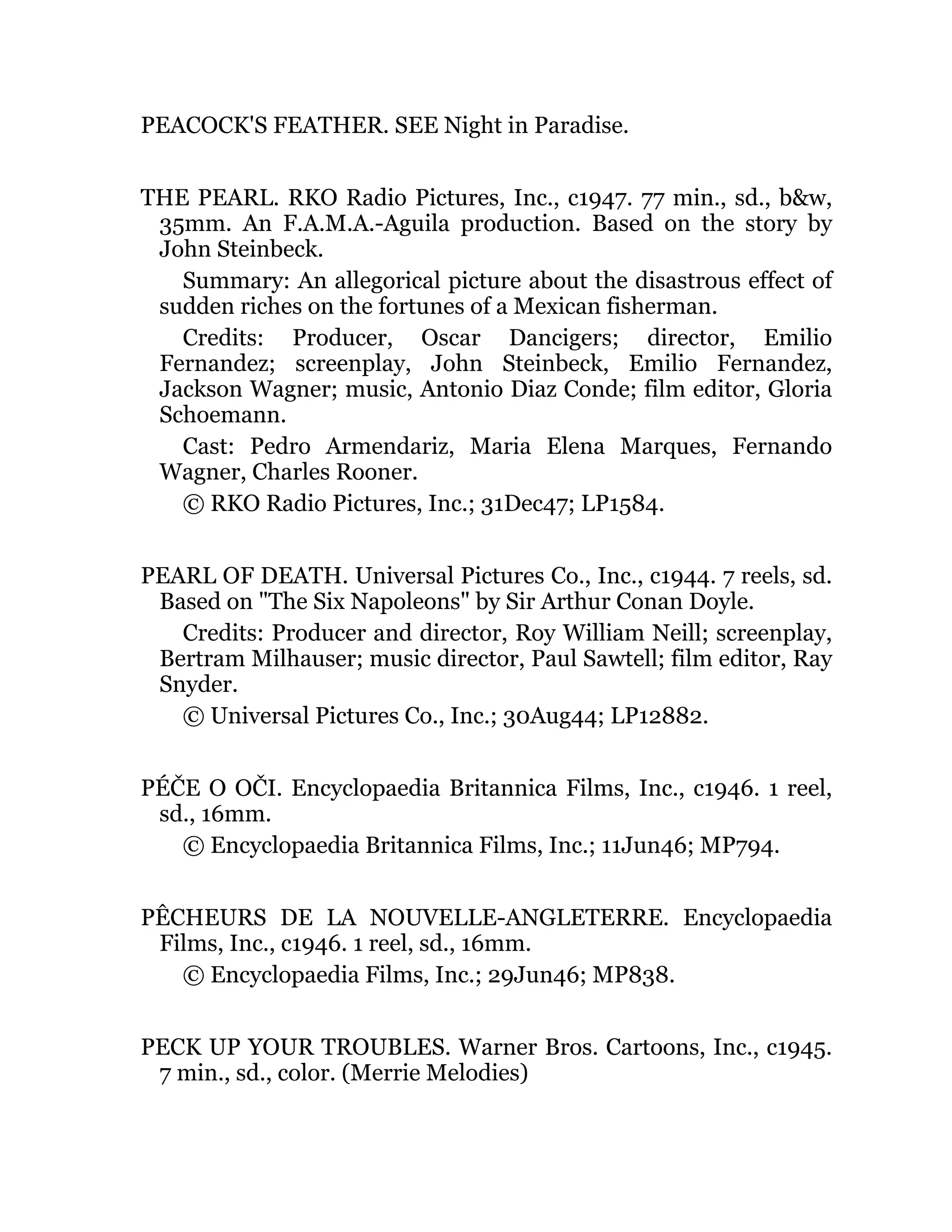 PEACOCK'S FEATHER. SEE Night in Paradise.
THE PEARL. RKO Radio Pictures, Inc., c1947. 77 min., sd., b&w,
35mm. An F.A.M.A.-Aguila production. Based on the story by
John Steinbeck.
Summary: An allegorical picture about the disastrous effect of
sudden riches on the fortunes of a Mexican fisherman.
Credits: Producer, Oscar Dancigers; director, Emilio
Fernandez; screenplay, John Steinbeck, Emilio Fernandez,
Jackson Wagner; music, Antonio Diaz Conde; film editor, Gloria
Schoemann.
Cast: Pedro Armendariz, Maria Elena Marques, Fernando
Wagner, Charles Rooner.
© RKO Radio Pictures, Inc.; 31Dec47; LP1584.
PEARL OF DEATH. Universal Pictures Co., Inc., c1944. 7 reels, sd.
Based on "The Six Napoleons" by Sir Arthur Conan Doyle.
Credits: Producer and director, Roy William Neill; screenplay,
Bertram Milhauser; music director, Paul Sawtell; film editor, Ray
Snyder.
© Universal Pictures Co., Inc.; 30Aug44; LP12882.
PÉČE O OČI. Encyclopaedia Britannica Films, Inc., c1946. 1 reel,
sd., 16mm.
© Encyclopaedia Britannica Films, Inc.; 11Jun46; MP794.
PÊCHEURS DE LA NOUVELLE-ANGLETERRE. Encyclopaedia
Films, Inc., c1946. 1 reel, sd., 16mm.
© Encyclopaedia Films, Inc.; 29Jun46; MP838.
PECK UP YOUR TROUBLES. Warner Bros. Cartoons, Inc., c1945.
7 min., sd., color. (Merrie Melodies)
 