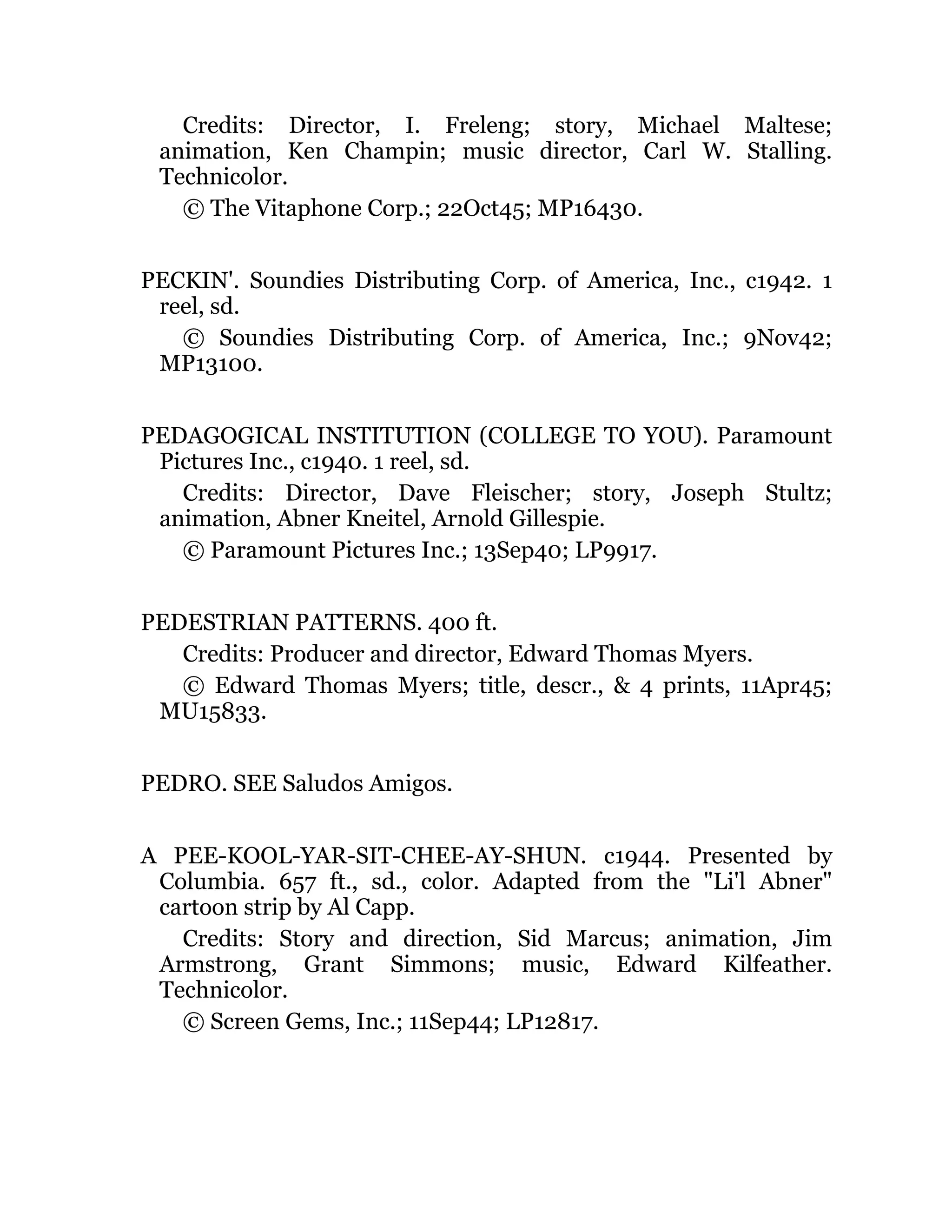 Credits: Director, I. Freleng; story, Michael Maltese;
animation, Ken Champin; music director, Carl W. Stalling.
Technicolor.
© The Vitaphone Corp.; 22Oct45; MP16430.
PECKIN'. Soundies Distributing Corp. of America, Inc., c1942. 1
reel, sd.
© Soundies Distributing Corp. of America, Inc.; 9Nov42;
MP13100.
PEDAGOGICAL INSTITUTION (COLLEGE TO YOU). Paramount
Pictures Inc., c1940. 1 reel, sd.
Credits: Director, Dave Fleischer; story, Joseph Stultz;
animation, Abner Kneitel, Arnold Gillespie.
© Paramount Pictures Inc.; 13Sep40; LP9917.
PEDESTRIAN PATTERNS. 400 ft.
Credits: Producer and director, Edward Thomas Myers.
© Edward Thomas Myers; title, descr., & 4 prints, 11Apr45;
MU15833.
PEDRO. SEE Saludos Amigos.
A PEE-KOOL-YAR-SIT-CHEE-AY-SHUN. c1944. Presented by
Columbia. 657 ft., sd., color. Adapted from the "Li'l Abner"
cartoon strip by Al Capp.
Credits: Story and direction, Sid Marcus; animation, Jim
Armstrong, Grant Simmons; music, Edward Kilfeather.
Technicolor.
© Screen Gems, Inc.; 11Sep44; LP12817.
 