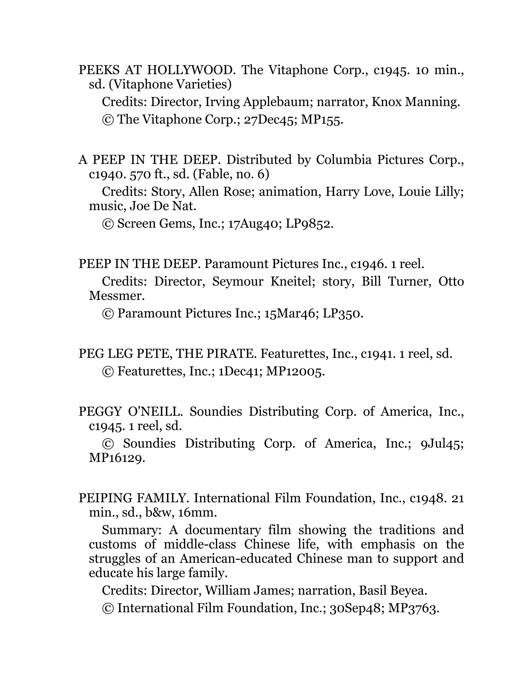 PEEKS AT HOLLYWOOD. The Vitaphone Corp., c1945. 10 min.,
sd. (Vitaphone Varieties)
Credits: Director, Irving Applebaum; narrator, Knox Manning.
© The Vitaphone Corp.; 27Dec45; MP155.
A PEEP IN THE DEEP. Distributed by Columbia Pictures Corp.,
c1940. 570 ft., sd. (Fable, no. 6)
Credits: Story, Allen Rose; animation, Harry Love, Louie Lilly;
music, Joe De Nat.
© Screen Gems, Inc.; 17Aug40; LP9852.
PEEP IN THE DEEP. Paramount Pictures Inc., c1946. 1 reel.
Credits: Director, Seymour Kneitel; story, Bill Turner, Otto
Messmer.
© Paramount Pictures Inc.; 15Mar46; LP350.
PEG LEG PETE, THE PIRATE. Featurettes, Inc., c1941. 1 reel, sd.
© Featurettes, Inc.; 1Dec41; MP12005.
PEGGY O'NEILL. Soundies Distributing Corp. of America, Inc.,
c1945. 1 reel, sd.
© Soundies Distributing Corp. of America, Inc.; 9Jul45;
MP16129.
PEIPING FAMILY. International Film Foundation, Inc., c1948. 21
min., sd., b&w, 16mm.
Summary: A documentary film showing the traditions and
customs of middle-class Chinese life, with emphasis on the
struggles of an American-educated Chinese man to support and
educate his large family.
Credits: Director, William James; narration, Basil Beyea.
© International Film Foundation, Inc.; 30Sep48; MP3763.
 