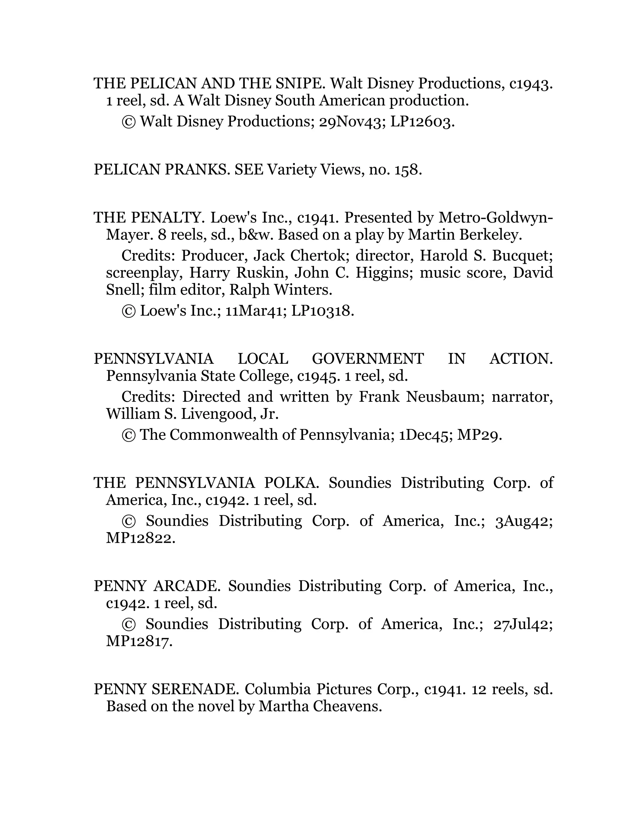 THE PELICAN AND THE SNIPE. Walt Disney Productions, c1943.
1 reel, sd. A Walt Disney South American production.
© Walt Disney Productions; 29Nov43; LP12603.
PELICAN PRANKS. SEE Variety Views, no. 158.
THE PENALTY. Loew's Inc., c1941. Presented by Metro-Goldwyn-
Mayer. 8 reels, sd., b&w. Based on a play by Martin Berkeley.
Credits: Producer, Jack Chertok; director, Harold S. Bucquet;
screenplay, Harry Ruskin, John C. Higgins; music score, David
Snell; film editor, Ralph Winters.
© Loew's Inc.; 11Mar41; LP10318.
PENNSYLVANIA LOCAL GOVERNMENT IN ACTION.
Pennsylvania State College, c1945. 1 reel, sd.
Credits: Directed and written by Frank Neusbaum; narrator,
William S. Livengood, Jr.
© The Commonwealth of Pennsylvania; 1Dec45; MP29.
THE PENNSYLVANIA POLKA. Soundies Distributing Corp. of
America, Inc., c1942. 1 reel, sd.
© Soundies Distributing Corp. of America, Inc.; 3Aug42;
MP12822.
PENNY ARCADE. Soundies Distributing Corp. of America, Inc.,
c1942. 1 reel, sd.
© Soundies Distributing Corp. of America, Inc.; 27Jul42;
MP12817.
PENNY SERENADE. Columbia Pictures Corp., c1941. 12 reels, sd.
Based on the novel by Martha Cheavens.
 