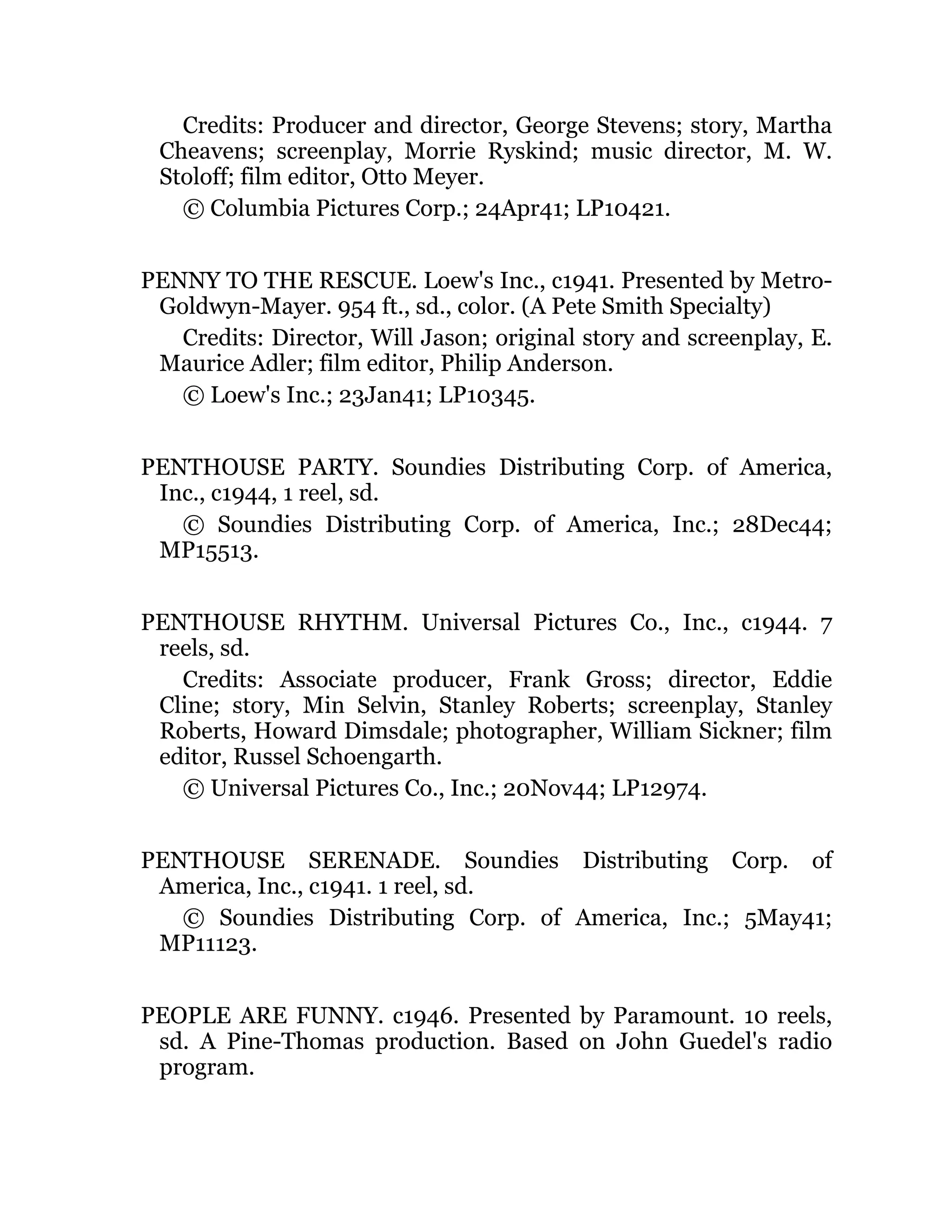 Credits: Producer and director, George Stevens; story, Martha
Cheavens; screenplay, Morrie Ryskind; music director, M. W.
Stoloff; film editor, Otto Meyer.
© Columbia Pictures Corp.; 24Apr41; LP10421.
PENNY TO THE RESCUE. Loew's Inc., c1941. Presented by Metro-
Goldwyn-Mayer. 954 ft., sd., color. (A Pete Smith Specialty)
Credits: Director, Will Jason; original story and screenplay, E.
Maurice Adler; film editor, Philip Anderson.
© Loew's Inc.; 23Jan41; LP10345.
PENTHOUSE PARTY. Soundies Distributing Corp. of America,
Inc., c1944, 1 reel, sd.
© Soundies Distributing Corp. of America, Inc.; 28Dec44;
MP15513.
PENTHOUSE RHYTHM. Universal Pictures Co., Inc., c1944. 7
reels, sd.
Credits: Associate producer, Frank Gross; director, Eddie
Cline; story, Min Selvin, Stanley Roberts; screenplay, Stanley
Roberts, Howard Dimsdale; photographer, William Sickner; film
editor, Russel Schoengarth.
© Universal Pictures Co., Inc.; 20Nov44; LP12974.
PENTHOUSE SERENADE. Soundies Distributing Corp. of
America, Inc., c1941. 1 reel, sd.
© Soundies Distributing Corp. of America, Inc.; 5May41;
MP11123.
PEOPLE ARE FUNNY. c1946. Presented by Paramount. 10 reels,
sd. A Pine-Thomas production. Based on John Guedel's radio
program.
 