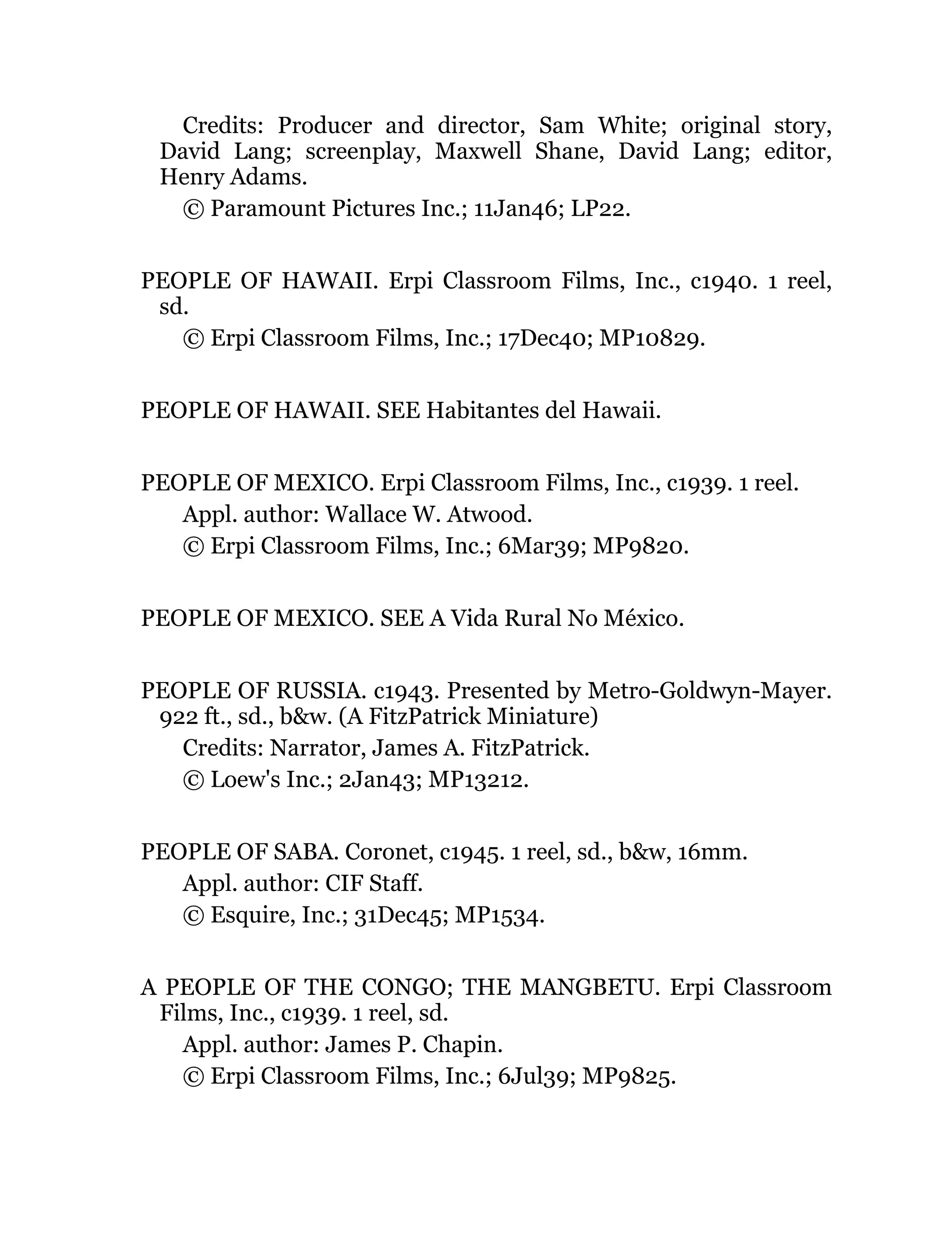 Credits: Producer and director, Sam White; original story,
David Lang; screenplay, Maxwell Shane, David Lang; editor,
Henry Adams.
© Paramount Pictures Inc.; 11Jan46; LP22.
PEOPLE OF HAWAII. Erpi Classroom Films, Inc., c1940. 1 reel,
sd.
© Erpi Classroom Films, Inc.; 17Dec40; MP10829.
PEOPLE OF HAWAII. SEE Habitantes del Hawaii.
PEOPLE OF MEXICO. Erpi Classroom Films, Inc., c1939. 1 reel.
Appl. author: Wallace W. Atwood.
© Erpi Classroom Films, Inc.; 6Mar39; MP9820.
PEOPLE OF MEXICO. SEE A Vida Rural No México.
PEOPLE OF RUSSIA. c1943. Presented by Metro-Goldwyn-Mayer.
922 ft., sd., b&w. (A FitzPatrick Miniature)
Credits: Narrator, James A. FitzPatrick.
© Loew's Inc.; 2Jan43; MP13212.
PEOPLE OF SABA. Coronet, c1945. 1 reel, sd., b&w, 16mm.
Appl. author: CIF Staff.
© Esquire, Inc.; 31Dec45; MP1534.
A PEOPLE OF THE CONGO; THE MANGBETU. Erpi Classroom
Films, Inc., c1939. 1 reel, sd.
Appl. author: James P. Chapin.
© Erpi Classroom Films, Inc.; 6Jul39; MP9825.
 