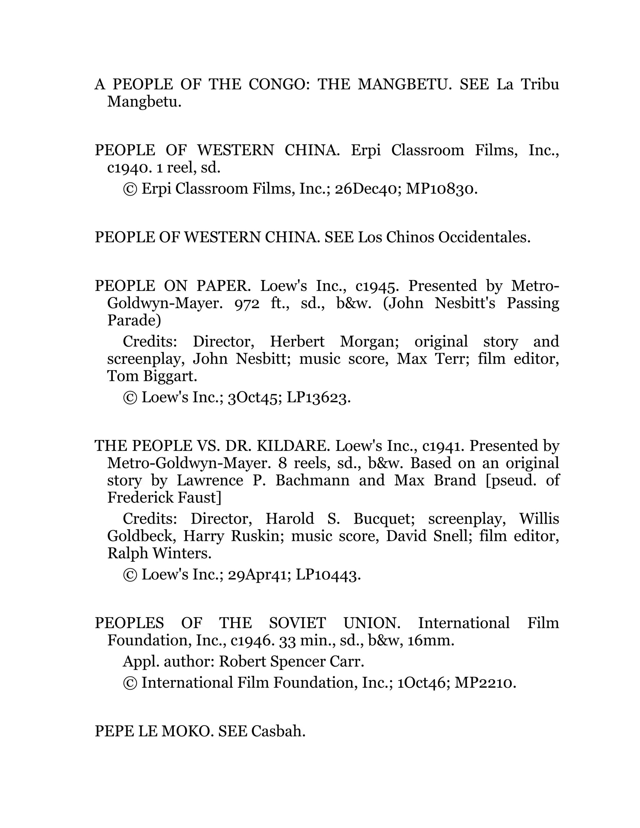 A PEOPLE OF THE CONGO: THE MANGBETU. SEE La Tribu
Mangbetu.
PEOPLE OF WESTERN CHINA. Erpi Classroom Films, Inc.,
c1940. 1 reel, sd.
© Erpi Classroom Films, Inc.; 26Dec40; MP10830.
PEOPLE OF WESTERN CHINA. SEE Los Chinos Occidentales.
PEOPLE ON PAPER. Loew's Inc., c1945. Presented by Metro-
Goldwyn-Mayer. 972 ft., sd., b&w. (John Nesbitt's Passing
Parade)
Credits: Director, Herbert Morgan; original story and
screenplay, John Nesbitt; music score, Max Terr; film editor,
Tom Biggart.
© Loew's Inc.; 3Oct45; LP13623.
THE PEOPLE VS. DR. KILDARE. Loew's Inc., c1941. Presented by
Metro-Goldwyn-Mayer. 8 reels, sd., b&w. Based on an original
story by Lawrence P. Bachmann and Max Brand [pseud. of
Frederick Faust]
Credits: Director, Harold S. Bucquet; screenplay, Willis
Goldbeck, Harry Ruskin; music score, David Snell; film editor,
Ralph Winters.
© Loew's Inc.; 29Apr41; LP10443.
PEOPLES OF THE SOVIET UNION. International Film
Foundation, Inc., c1946. 33 min., sd., b&w, 16mm.
Appl. author: Robert Spencer Carr.
© International Film Foundation, Inc.; 1Oct46; MP2210.
PEPE LE MOKO. SEE Casbah.
 