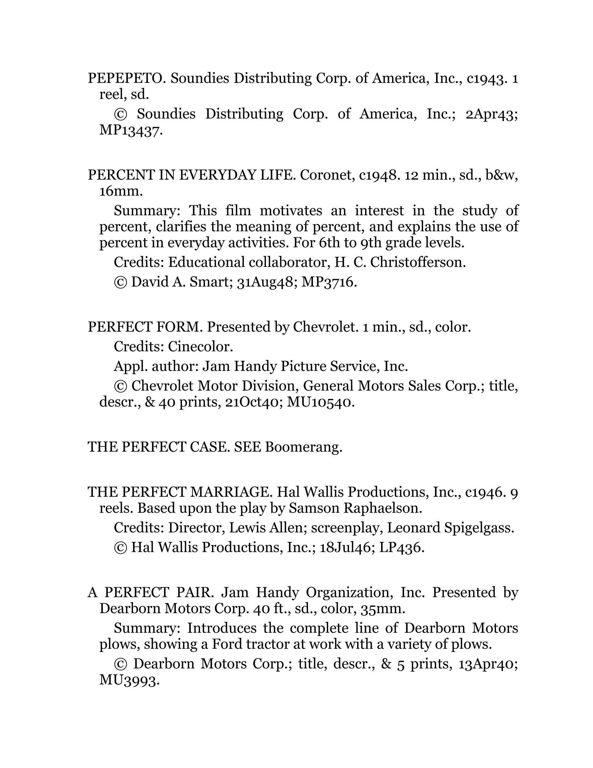 PEPEPETO. Soundies Distributing Corp. of America, Inc., c1943. 1
reel, sd.
© Soundies Distributing Corp. of America, Inc.; 2Apr43;
MP13437.
PERCENT IN EVERYDAY LIFE. Coronet, c1948. 12 min., sd., b&w,
16mm.
Summary: This film motivates an interest in the study of
percent, clarifies the meaning of percent, and explains the use of
percent in everyday activities. For 6th to 9th grade levels.
Credits: Educational collaborator, H. C. Christofferson.
© David A. Smart; 31Aug48; MP3716.
PERFECT FORM. Presented by Chevrolet. 1 min., sd., color.
Credits: Cinecolor.
Appl. author: Jam Handy Picture Service, Inc.
© Chevrolet Motor Division, General Motors Sales Corp.; title,
descr., & 40 prints, 21Oct40; MU10540.
THE PERFECT CASE. SEE Boomerang.
THE PERFECT MARRIAGE. Hal Wallis Productions, Inc., c1946. 9
reels. Based upon the play by Samson Raphaelson.
Credits: Director, Lewis Allen; screenplay, Leonard Spigelgass.
© Hal Wallis Productions, Inc.; 18Jul46; LP436.
A PERFECT PAIR. Jam Handy Organization, Inc. Presented by
Dearborn Motors Corp. 40 ft., sd., color, 35mm.
Summary: Introduces the complete line of Dearborn Motors
plows, showing a Ford tractor at work with a variety of plows.
© Dearborn Motors Corp.; title, descr., & 5 prints, 13Apr40;
MU3993.
 