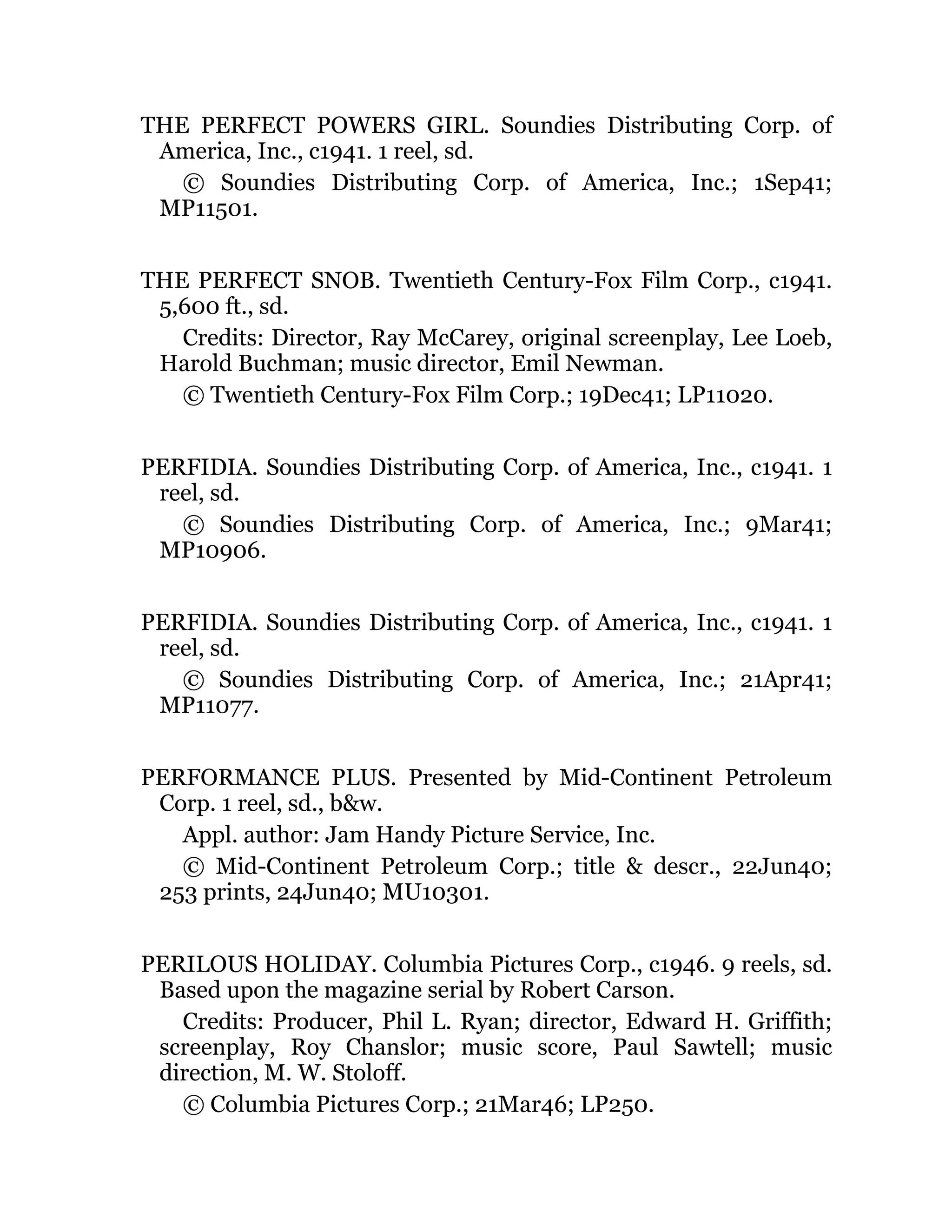 THE PERFECT POWERS GIRL. Soundies Distributing Corp. of
America, Inc., c1941. 1 reel, sd.
© Soundies Distributing Corp. of America, Inc.; 1Sep41;
MP11501.
THE PERFECT SNOB. Twentieth Century-Fox Film Corp., c1941.
5,600 ft., sd.
Credits: Director, Ray McCarey, original screenplay, Lee Loeb,
Harold Buchman; music director, Emil Newman.
© Twentieth Century-Fox Film Corp.; 19Dec41; LP11020.
PERFIDIA. Soundies Distributing Corp. of America, Inc., c1941. 1
reel, sd.
© Soundies Distributing Corp. of America, Inc.; 9Mar41;
MP10906.
PERFIDIA. Soundies Distributing Corp. of America, Inc., c1941. 1
reel, sd.
© Soundies Distributing Corp. of America, Inc.; 21Apr41;
MP11077.
PERFORMANCE PLUS. Presented by Mid-Continent Petroleum
Corp. 1 reel, sd., b&w.
Appl. author: Jam Handy Picture Service, Inc.
© Mid-Continent Petroleum Corp.; title & descr., 22Jun40;
253 prints, 24Jun40; MU10301.
PERILOUS HOLIDAY. Columbia Pictures Corp., c1946. 9 reels, sd.
Based upon the magazine serial by Robert Carson.
Credits: Producer, Phil L. Ryan; director, Edward H. Griffith;
screenplay, Roy Chanslor; music score, Paul Sawtell; music
direction, M. W. Stoloff.
© Columbia Pictures Corp.; 21Mar46; LP250.
 