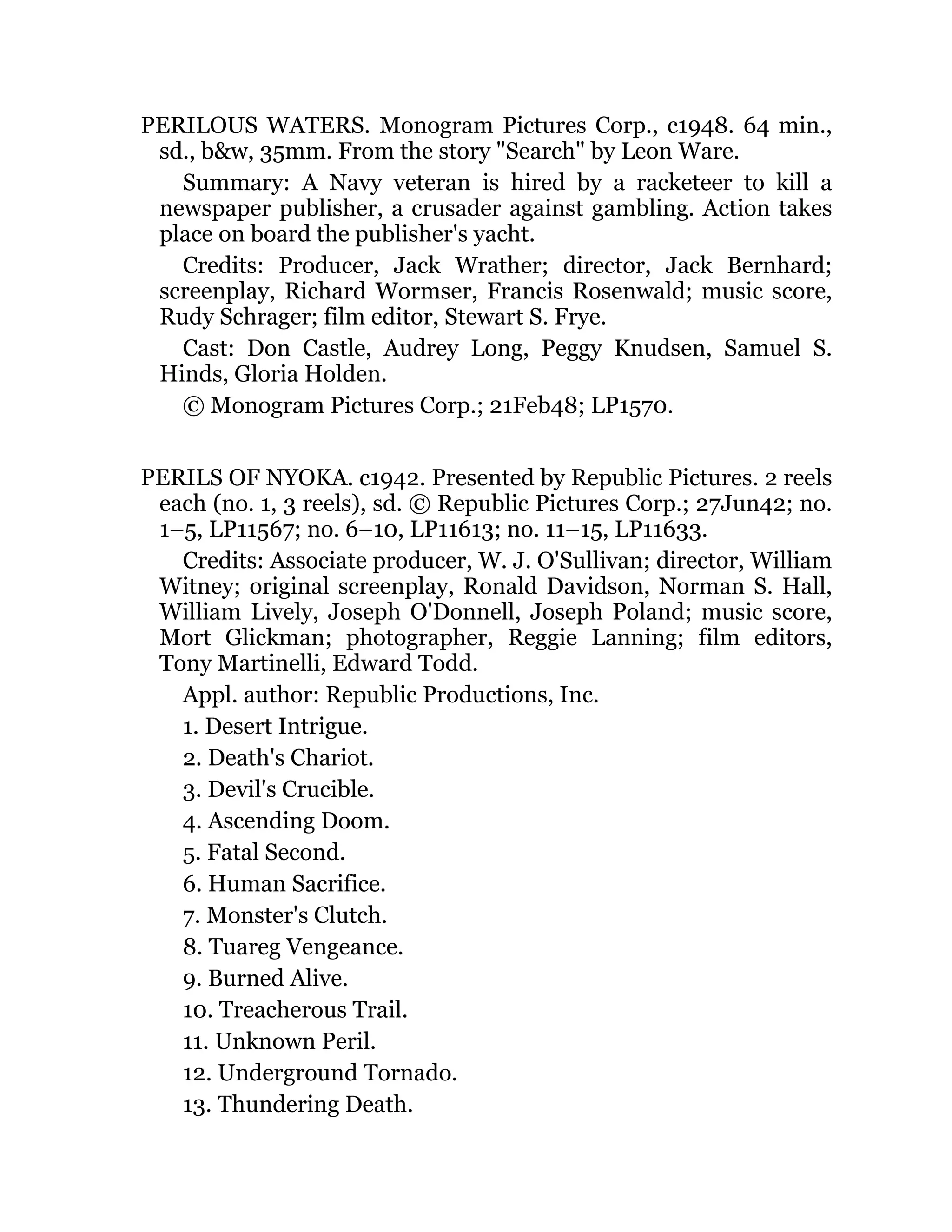 PERILOUS WATERS. Monogram Pictures Corp., c1948. 64 min.,
sd., b&w, 35mm. From the story "Search" by Leon Ware.
Summary: A Navy veteran is hired by a racketeer to kill a
newspaper publisher, a crusader against gambling. Action takes
place on board the publisher's yacht.
Credits: Producer, Jack Wrather; director, Jack Bernhard;
screenplay, Richard Wormser, Francis Rosenwald; music score,
Rudy Schrager; film editor, Stewart S. Frye.
Cast: Don Castle, Audrey Long, Peggy Knudsen, Samuel S.
Hinds, Gloria Holden.
© Monogram Pictures Corp.; 21Feb48; LP1570.
PERILS OF NYOKA. c1942. Presented by Republic Pictures. 2 reels
each (no. 1, 3 reels), sd. © Republic Pictures Corp.; 27Jun42; no.
1–5, LP11567; no. 6–10, LP11613; no. 11–15, LP11633.
Credits: Associate producer, W. J. O'Sullivan; director, William
Witney; original screenplay, Ronald Davidson, Norman S. Hall,
William Lively, Joseph O'Donnell, Joseph Poland; music score,
Mort Glickman; photographer, Reggie Lanning; film editors,
Tony Martinelli, Edward Todd.
Appl. author: Republic Productions, Inc.
1. Desert Intrigue.
2. Death's Chariot.
3. Devil's Crucible.
4. Ascending Doom.
5. Fatal Second.
6. Human Sacrifice.
7. Monster's Clutch.
8. Tuareg Vengeance.
9. Burned Alive.
10. Treacherous Trail.
11. Unknown Peril.
12. Underground Tornado.
13. Thundering Death.
 