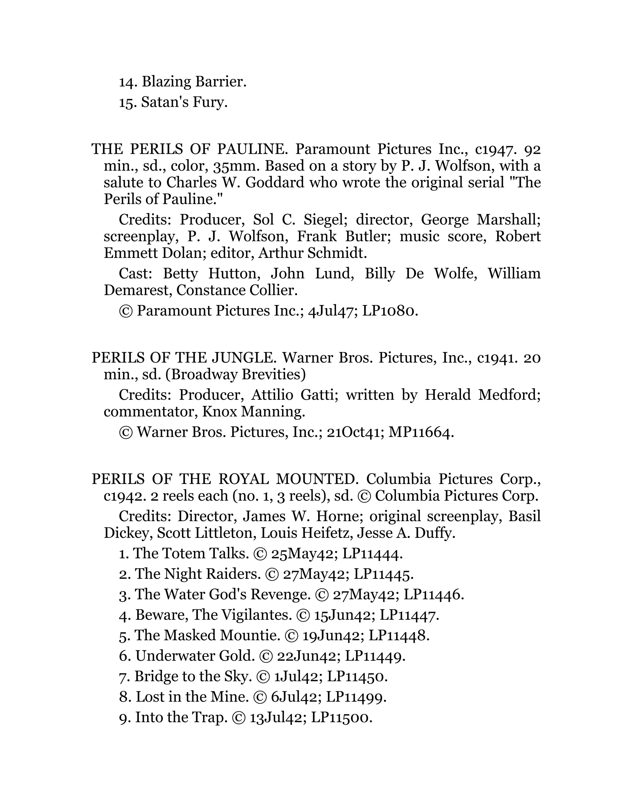 14. Blazing Barrier.
15. Satan's Fury.
THE PERILS OF PAULINE. Paramount Pictures Inc., c1947. 92
min., sd., color, 35mm. Based on a story by P. J. Wolfson, with a
salute to Charles W. Goddard who wrote the original serial "The
Perils of Pauline."
Credits: Producer, Sol C. Siegel; director, George Marshall;
screenplay, P. J. Wolfson, Frank Butler; music score, Robert
Emmett Dolan; editor, Arthur Schmidt.
Cast: Betty Hutton, John Lund, Billy De Wolfe, William
Demarest, Constance Collier.
© Paramount Pictures Inc.; 4Jul47; LP1080.
PERILS OF THE JUNGLE. Warner Bros. Pictures, Inc., c1941. 20
min., sd. (Broadway Brevities)
Credits: Producer, Attilio Gatti; written by Herald Medford;
commentator, Knox Manning.
© Warner Bros. Pictures, Inc.; 21Oct41; MP11664.
PERILS OF THE ROYAL MOUNTED. Columbia Pictures Corp.,
c1942. 2 reels each (no. 1, 3 reels), sd. © Columbia Pictures Corp.
Credits: Director, James W. Horne; original screenplay, Basil
Dickey, Scott Littleton, Louis Heifetz, Jesse A. Duffy.
1. The Totem Talks. © 25May42; LP11444.
2. The Night Raiders. © 27May42; LP11445.
3. The Water God's Revenge. © 27May42; LP11446.
4. Beware, The Vigilantes. © 15Jun42; LP11447.
5. The Masked Mountie. © 19Jun42; LP11448.
6. Underwater Gold. © 22Jun42; LP11449.
7. Bridge to the Sky. © 1Jul42; LP11450.
8. Lost in the Mine. © 6Jul42; LP11499.
9. Into the Trap. © 13Jul42; LP11500.
 