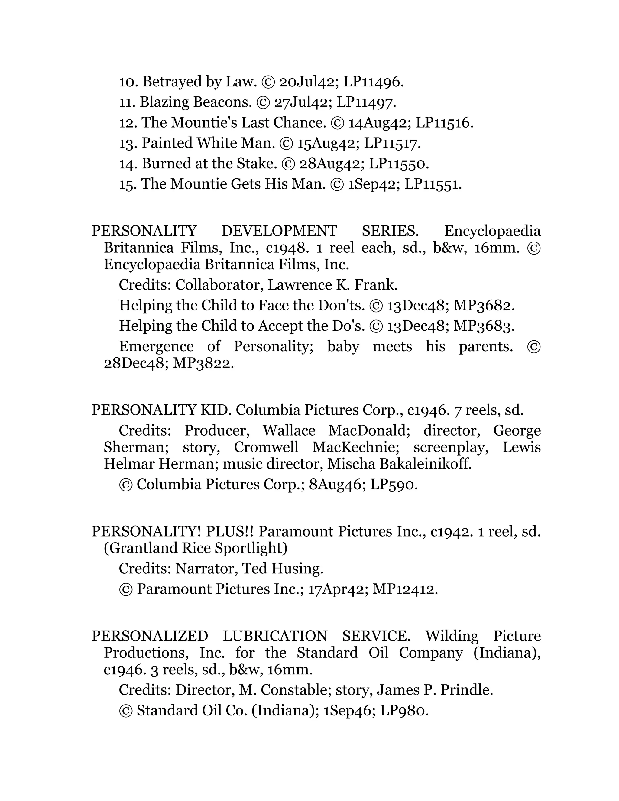 10. Betrayed by Law. © 20Jul42; LP11496.
11. Blazing Beacons. © 27Jul42; LP11497.
12. The Mountie's Last Chance. © 14Aug42; LP11516.
13. Painted White Man. © 15Aug42; LP11517.
14. Burned at the Stake. © 28Aug42; LP11550.
15. The Mountie Gets His Man. © 1Sep42; LP11551.
PERSONALITY DEVELOPMENT SERIES. Encyclopaedia
Britannica Films, Inc., c1948. 1 reel each, sd., b&w, 16mm. ©
Encyclopaedia Britannica Films, Inc.
Credits: Collaborator, Lawrence K. Frank.
Helping the Child to Face the Don'ts. © 13Dec48; MP3682.
Helping the Child to Accept the Do's. © 13Dec48; MP3683.
Emergence of Personality; baby meets his parents. ©
28Dec48; MP3822.
PERSONALITY KID. Columbia Pictures Corp., c1946. 7 reels, sd.
Credits: Producer, Wallace MacDonald; director, George
Sherman; story, Cromwell MacKechnie; screenplay, Lewis
Helmar Herman; music director, Mischa Bakaleinikoff.
© Columbia Pictures Corp.; 8Aug46; LP590.
PERSONALITY! PLUS!! Paramount Pictures Inc., c1942. 1 reel, sd.
(Grantland Rice Sportlight)
Credits: Narrator, Ted Husing.
© Paramount Pictures Inc.; 17Apr42; MP12412.
PERSONALIZED LUBRICATION SERVICE. Wilding Picture
Productions, Inc. for the Standard Oil Company (Indiana),
c1946. 3 reels, sd., b&w, 16mm.
Credits: Director, M. Constable; story, James P. Prindle.
© Standard Oil Co. (Indiana); 1Sep46; LP980.
 