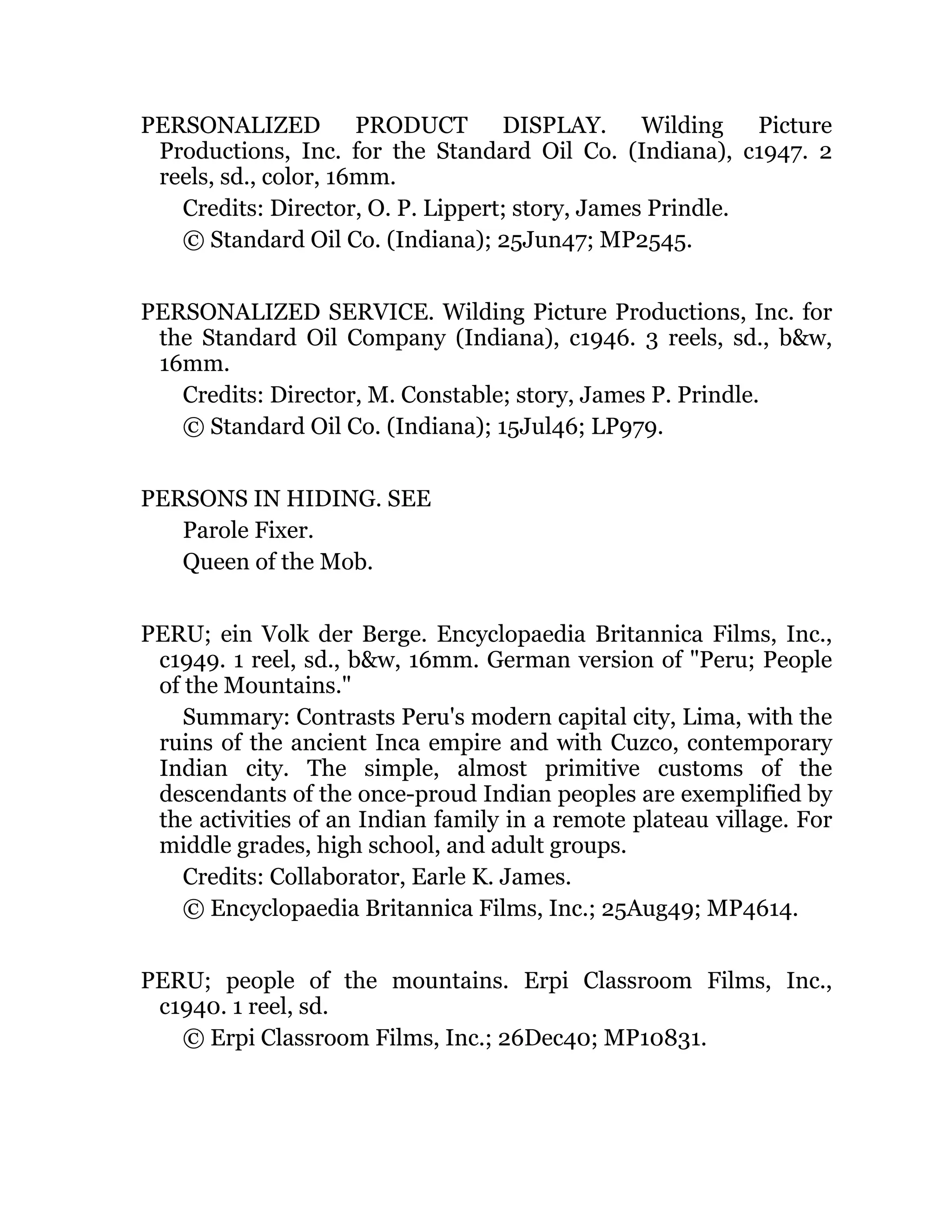 PERSONALIZED PRODUCT DISPLAY. Wilding Picture
Productions, Inc. for the Standard Oil Co. (Indiana), c1947. 2
reels, sd., color, 16mm.
Credits: Director, O. P. Lippert; story, James Prindle.
© Standard Oil Co. (Indiana); 25Jun47; MP2545.
PERSONALIZED SERVICE. Wilding Picture Productions, Inc. for
the Standard Oil Company (Indiana), c1946. 3 reels, sd., b&w,
16mm.
Credits: Director, M. Constable; story, James P. Prindle.
© Standard Oil Co. (Indiana); 15Jul46; LP979.
PERSONS IN HIDING. SEE
Parole Fixer.
Queen of the Mob.
PERU; ein Volk der Berge. Encyclopaedia Britannica Films, Inc.,
c1949. 1 reel, sd., b&w, 16mm. German version of "Peru; People
of the Mountains."
Summary: Contrasts Peru's modern capital city, Lima, with the
ruins of the ancient Inca empire and with Cuzco, contemporary
Indian city. The simple, almost primitive customs of the
descendants of the once-proud Indian peoples are exemplified by
the activities of an Indian family in a remote plateau village. For
middle grades, high school, and adult groups.
Credits: Collaborator, Earle K. James.
© Encyclopaedia Britannica Films, Inc.; 25Aug49; MP4614.
PERU; people of the mountains. Erpi Classroom Films, Inc.,
c1940. 1 reel, sd.
© Erpi Classroom Films, Inc.; 26Dec40; MP10831.
 