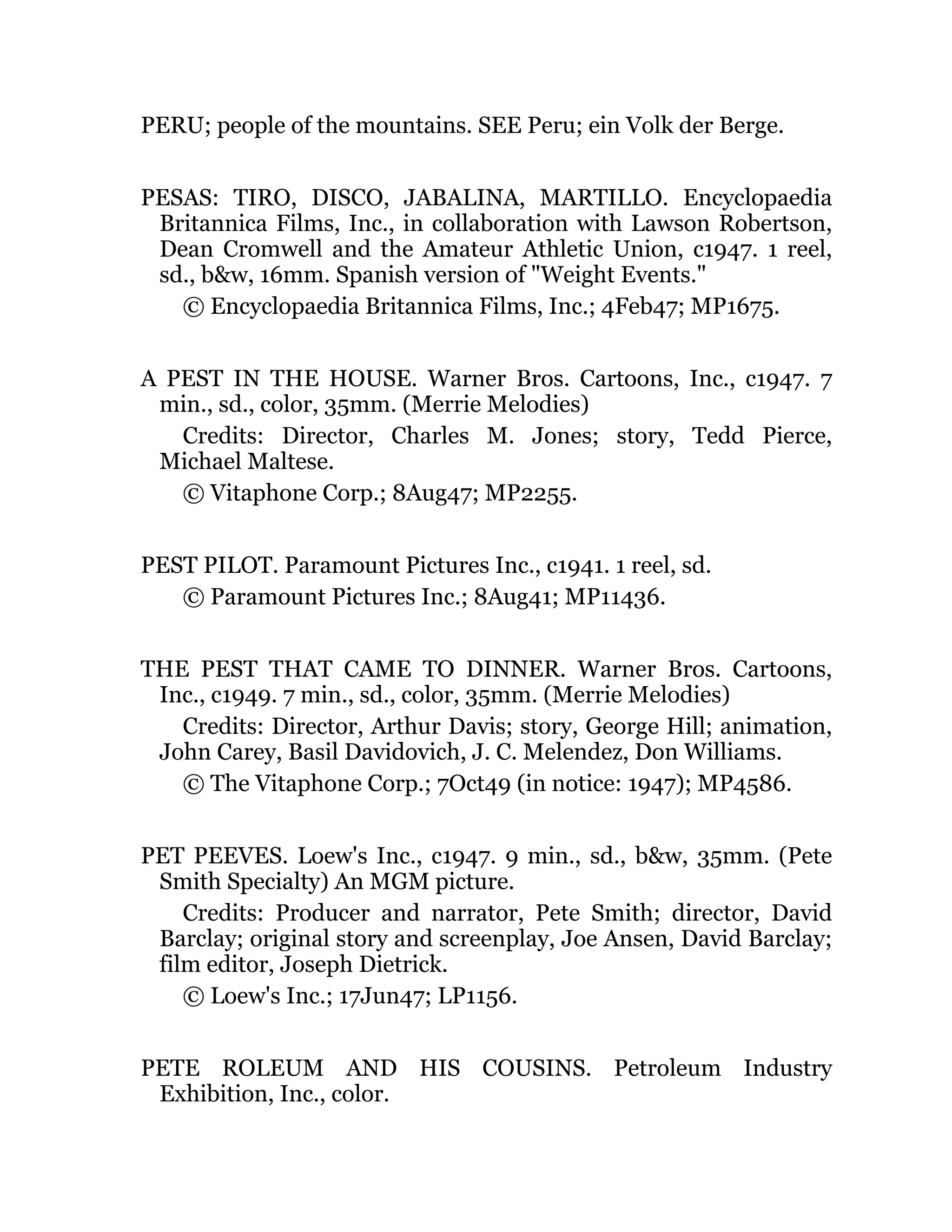 PERU; people of the mountains. SEE Peru; ein Volk der Berge.
PESAS: TIRO, DISCO, JABALINA, MARTILLO. Encyclopaedia
Britannica Films, Inc., in collaboration with Lawson Robertson,
Dean Cromwell and the Amateur Athletic Union, c1947. 1 reel,
sd., b&w, 16mm. Spanish version of "Weight Events."
© Encyclopaedia Britannica Films, Inc.; 4Feb47; MP1675.
A PEST IN THE HOUSE. Warner Bros. Cartoons, Inc., c1947. 7
min., sd., color, 35mm. (Merrie Melodies)
Credits: Director, Charles M. Jones; story, Tedd Pierce,
Michael Maltese.
© Vitaphone Corp.; 8Aug47; MP2255.
PEST PILOT. Paramount Pictures Inc., c1941. 1 reel, sd.
© Paramount Pictures Inc.; 8Aug41; MP11436.
THE PEST THAT CAME TO DINNER. Warner Bros. Cartoons,
Inc., c1949. 7 min., sd., color, 35mm. (Merrie Melodies)
Credits: Director, Arthur Davis; story, George Hill; animation,
John Carey, Basil Davidovich, J. C. Melendez, Don Williams.
© The Vitaphone Corp.; 7Oct49 (in notice: 1947); MP4586.
PET PEEVES. Loew's Inc., c1947. 9 min., sd., b&w, 35mm. (Pete
Smith Specialty) An MGM picture.
Credits: Producer and narrator, Pete Smith; director, David
Barclay; original story and screenplay, Joe Ansen, David Barclay;
film editor, Joseph Dietrick.
© Loew's Inc.; 17Jun47; LP1156.
PETE ROLEUM AND HIS COUSINS. Petroleum Industry
Exhibition, Inc., color.
 