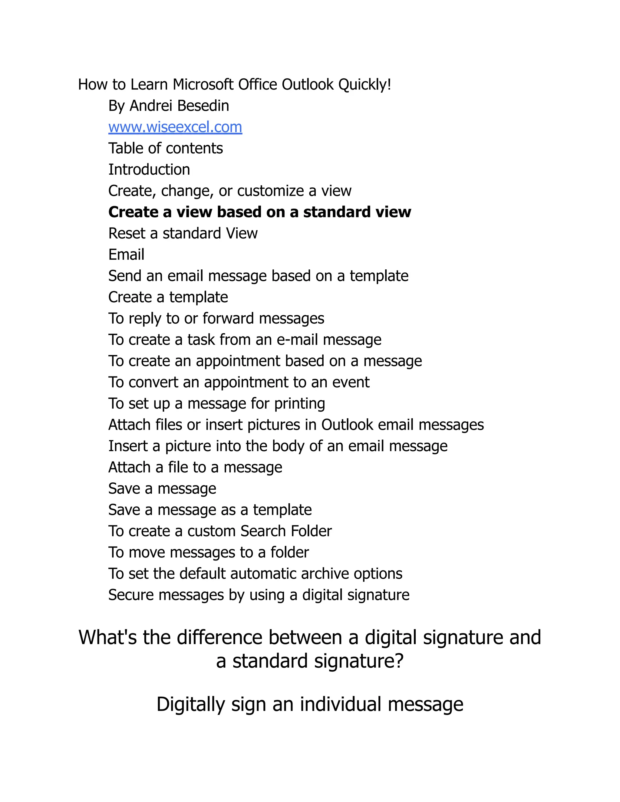 How to Learn Microsoft Office Outlook Quickly!
By Andrei Besedin
www.wiseexcel.com
Table of contents
Introduction
Create, change, or customize a view
Create a view based on a standard view
Reset a standard View
Email
Send an email message based on a template
Create a template
To reply to or forward messages
To create a task from an e-mail message
To create an appointment based on a message
To convert an appointment to an event
To set up a message for printing
Attach files or insert pictures in Outlook email messages
Insert a picture into the body of an email message
Attach a file to a message
Save a message
Save a message as a template
To create a custom Search Folder
To move messages to a folder
To set the default automatic archive options
Secure messages by using a digital signature
What's the difference between a digital signature and
a standard signature?
Digitally sign an individual message
 